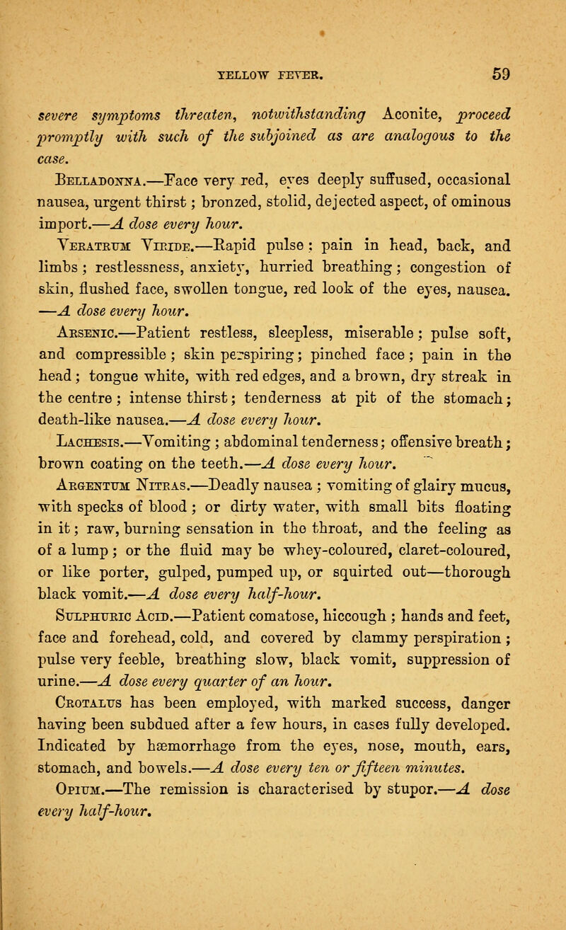 YELLOW rEYER. 69 severe symptoms threaten^ notivithstanding Aconite, proceed 'promptly with such of the suhjoined as are analogous to the case. Belladoot^a.—Face very red, eyes deeply suffused, occasional nausea, urgent thirst; bronzed, stolid, dejected aspect, of ominous import.—A dose every hour. Yeratetjm Yieide.—Eapid pulse : pain in head, back, and limbs ; restlessness, anxiety, hurried breathing; congestion of skin, flushed face, swollen tongue, red look of the eyes, nausea. —A dose every hour, Aesenic.—Patient restless, sleepless, miserable: pulse soft, and compressible ; skin perspiring; pinched face; pain in the head; tongue white, with red edges, and a brown, dry streak in the centre; intense thirst; tenderness at pit of the stomach; death-like nausea.—A dose every hour, Lachesis.—Vomiting; abdominal tenderness; offensive breath; brown coating on the teeth.—A dose every hour. Aegenttj3I Niteas.—Deadly nausea ; vomiting of glairy mucus, with specks of blood ; or dirty water, with small bits floating in it; raw, burning sensation in the throat, and the feeling as of a lump ; or the fluid may be whey-coloured, claret-coloured, or like porter, gulped, pumped up, or squirted out—thorough black vomit.—A dose every half-hour, Sulphueic Acid.—Patient comatose, hiccough ; hands and feet, face and forehead, cold, and covered by clammy perspiration; pulse very feeble, breathing slow, black vomit, suppression of urine.—A dose every quarter of an hour, Ceotaltjs has been employed, with marked success, danger having been subdued after a few hours, in cases fully developed. Indicated by hsemorrhage from the eyes, nose, mouth, ears, stomach, and bowels.—A dose every ten or fifteen minutes. Opium.—The remission is characterised by stupor.—A dose every half-hour.