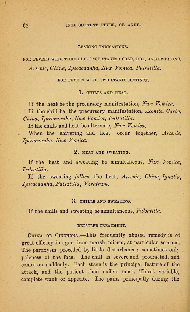 XEADTNG DEDICATIONS. FOT. FETERS WITH THREE DISTIN'CT STAGES : COLD, HOT, AFD SWEATING. Arsenic, China, Ijpeccccuanha, Nux Vomica, Pulsatilla, rOR EEVERS WITH TWO STAGES DISTINCT. 1. CHILLS AND HEAT. If tte heat be the precursory manifestation, Nux Vomica, If the chill be the precursory manifestation, Aconite, Carbo, China, Ijoecacuanha, Nuoc Vomica, Pulsatilla. If the chills and heat be alternate, Nux Vomica. When the shivering and heat occur together, Arsenic, Ijoecacuanha, If^ux Vomica, 2. HEAT AND SWEATING. If the heat and sweating bo simultaneous, iTtta? Vomica, Pulsatilla, If the sweating follow the heat, Arsenic, China, Ignatia, Ipecacuanha, Pulsatilla, Veratrum, 3. CHILLS AND SWEATING. If the chills and sweating be simultaneous, Pulsatilla, DETAILED TREATMENT. China or Cinchona.—This frequently abused remedy is cf great efficacy in ague from marsh miasm, at particular seasons. The paroxysm preceded by little disturbance; sometimes only paleness of the face. The chill is severe and protracted, and comes on suddenly. Each stage is the principal feature of the attack, and the patient then suffers most. Thirst variable, complete want of appetite. The pains principally during the