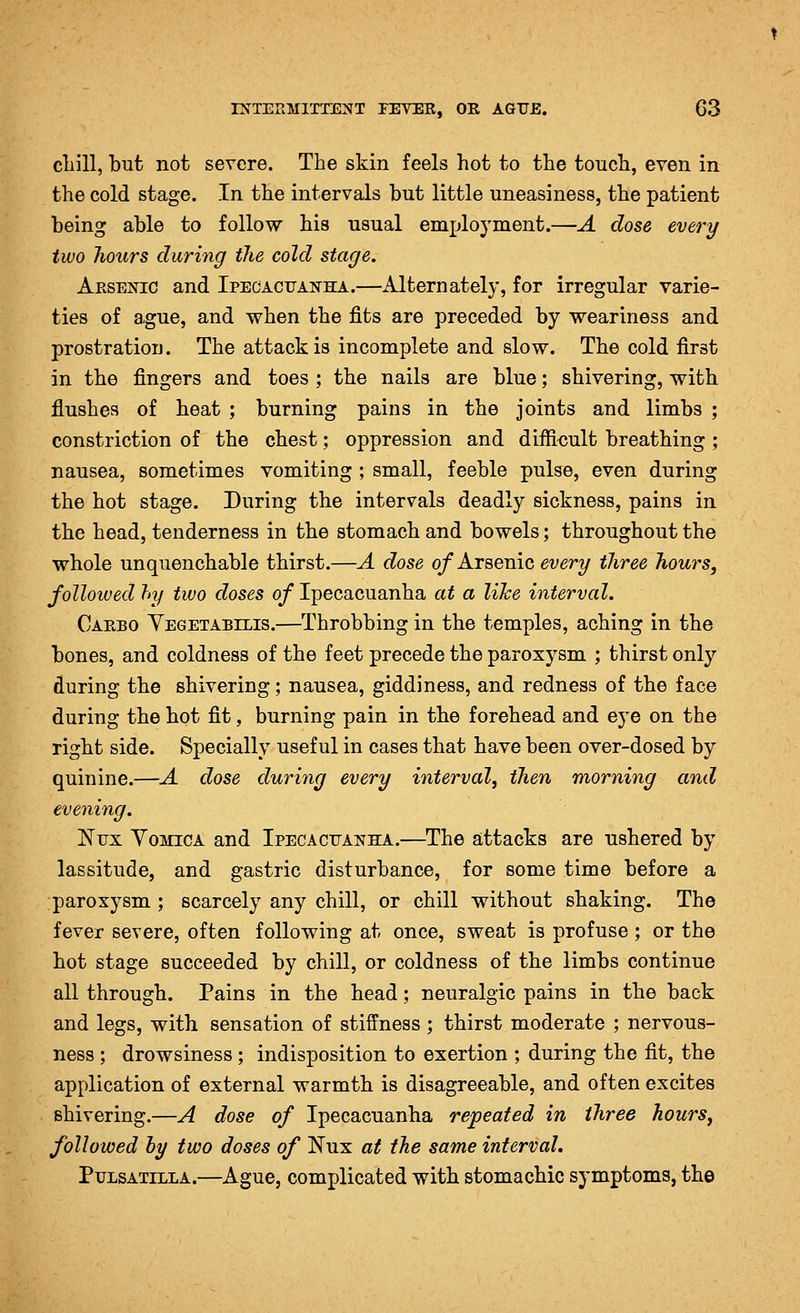 cliill, but not severe. The skin feels hot to the touch, even in the cold stage. In the intervals but little uneasiness, the patient being able to follow his usual employment.—A dose every two hours during the cold stage. Arsenic and Ipecacuan'ha.—Alternately, for irregular varie- ties of a.gue, and when the fits are preceded by weariness and prostratioij. The attack is incomplete and slow. The cold first in the fingers and toes ; the nails are blue; shivering, with flushes of heat ; burning pains in the joints and limbs ; constriction of the chest; oppression and diffi-cult breathing ; nausea, sometimes vomiting ; small, feeble pulse, even during the hot stage. During the intervals deadly sickness, pains in the head, tenderness in the stomach and bowels; throughout the whole unquenchable thirst.—A dose 0/Arsenic every three hours, followed hy two doses of Ipecacuanha at a like interval. Carbo Yegetabilis.—Throbbing in the temples, aching in the bones, and coldness of the feet precede the paroxysm ; thirst only during the shivering; nausea, giddiness, and redness of the face during the hot fit, burning pain in the forehead and eye on the right side. Specially useful in cases that have been over-dosed by quinine.—A dose during every interval, then morning and evening. Nux Vomica and Ipecacuanha.—^The attacks are ushered by lassitude, and gastric disturbance, for some time before a paroxysm ; scarcely any chill, or chill without shaking. The fever severe, often following at once, sweat is profuse ; or the hot stage succeeded by chill, or coldness of the limbs continue all through. Pains in the head; neuralgic pains in the back and legs, with, sensation of stiffness ; thirst moderate ; nervous- ness ; drowsiness ; indisposition to exertion ; during the fit, the application of external warmth is disagreeable, and often excites shivering.—A dose of Ipecacuanha repeated in three hours, followed hy two doses of Nux at the same interval, Pulsatilla.—Ague, complicated with stomachic symptoms, the