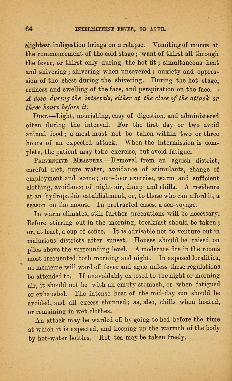 Blightest indigestion brings on a relapse. Yomiting of mucus at the commencement of the cold stage; want of thirst all through the fever, or thirst only during the hot fit; simultaneous heat and shivering; shivering when uncovered ; anxiety and oppres- sion of the chest during the shivering. During the hot stage, redness and swelling of the face, and perspiration on the face.— A dose during the intervals, either at the close of the attack or three hours hefore it. Diet.—Light, nourishing, easy of digestion, and administered often during the interval. Tor the first day or two avoid animal food; a meal must not be taken within two or three hours of an expected attack. When the intermission is com- plete, the patient may take exercise, but avoid fatigue. Preveisttive Measures.—Bemoval from an aguish district, careful diet, pure water, avoidance of stimulants, change of employment and scene; out-door exercise, warm and sufficient clothing, avoidance of night air, damp and chills. A residence at an hydropathic establishment, or, to those who can afford it, a season on the moors. In protracted cases, a sea-voyage. In warm climates, still further precautions will be necessary. Eefore stirring out in the morning, breakfast should be taken ; or, at least, a cup of coffee. It is advisable not to venture out in malarious districts after sunset. Houses should be raised on piles above the surrounding level. A moderate fire in the rooms most frequented both morning and night. In exposed localities, no medicine will ward off fever and ague unless these regulations be attended to. If unavoidably exposed to the night or morning air, it should not be with an empty stomach, or when fatigued or exhausted. The intense heat of the mid-day sun should be avoided, and all excess shunned; as, also, chills when heated, or remaining in wet clothes. An attack may be warded off by going to bed before the time at which it is expected, and keeping up the warmth of the body by hot-water bottles. Hot tea may be taken freely.