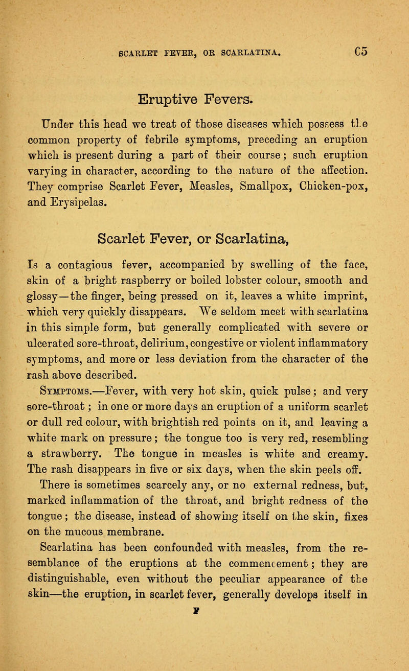 Eruptive Fevers. Under this head we treat of those diseases which pos.^ess tie common property of febrile symptoms, preceding an eruption which is present during a part of their course; such eruption varying in character, according to the nature of the affection. They comprise Scarlet Fever, Measles, Smallpox, Chicken-pox, and Erysipelas. Scarlet Fever, or Scarlatina, Is a contagious fever, accompanied by swelling of the face, skin of a bright raspberry or boiled lobster colour, smooth and glossy—the finger, being pressed on it, leaves a white imprint, which very quickly disappears. VVe seldom meet with scarlatina in this simple form, but generally complicated with severe or ulcerated sore-throat, delirium, congestive or violent inflammatory symptoms, and more or less deviation from the character of the rash above described. Symptoms.—Fever, with very hot skin, quick pulse; and very sore-throat; in one or more days an eruption of a uniform scarlet or dull red colour, with brightish red points on it, and leaving a white mark on pressure; the tongue too is very red, resembling a strawberry. The tongue in measles is white and creamy. The rash disappears in five or six days, when the skin peels off. There is sometimes scarcely any, or no external redness, but, marked inflammation of the throat, and bright redness of the tongue; the disease, instead of showuig itself on the skin, fixes on the mucous membrane. Scarlatina has been confounded with measles, from the re- semblance of the eruptions at the commencement; they are distinguishable, even without the peculiar appearance of the skin—the eruption, in scarlet fever, generally develops itself in