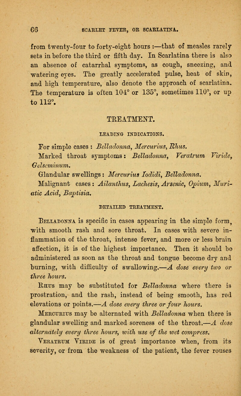 from twenty-four to forty-eight hours :—that of measles rarely sets in before the third or fifth day. In Scarlatina there is also an absence of catarrhal symptoms, as congh, sneezing, and watering eyes. The greatly accelerated pulse, heat of skin, and high temperature, also denote the approach of scarlatina. The temperature is often 104:° or 135°, sometimes 110°, or up to 112°. TREATMENT. lEADnfTG INDICATIONS. For simple cases : Belladonna, Mercurius, Rhus. Marked throat symptoms: Belladonna, Veratrum Viride, Gelseminum. Glandular swellings: Mercurius lodidi, Belladonna. Malignant cases ; Ailanthus, Lachesis, Arsenic, Ojpium, Muri- atic Acid, Ba^tisia, DETAILED TEEATMENT. Belladonna is specific in cases appearing in the simple form, with smooth rash and sore throat. In cases with severe in- flammation of the throat, intense fever, and more or less brain affection, it is of the highest importance. Then it should be administered as soon as the throat and tongue become dry and burning, with difiiculty of swallowing.—A dose every two or three hours. Rhus may be substituted for Belladonna where there is prostration, and the rash, instead of being smooth, has red elevations or points.—A dose every three or four hours. MEECTJEiirs may be alternated with Belladonna when there is glandular swelling and marked soreness of the throat.—A dose alternately every three hours, with use of the wet compress. Yeeateitm: Yieide is of great importance when, from its severity, or from the weakness of the patient, the fever rouses