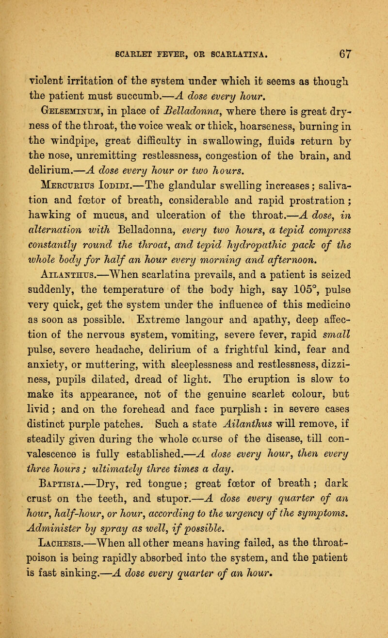 violent irritation of the system under wliicli it seems as thougli the patient must succumb.—A dose every hour. Gelsemixum, in place of Belladonna^ where there is great dry- ness of the throat, the voice weak or thick, hoarseness, burning in the windpipe, great difficulty in swallowing, fluids return by the nose, unremitting restlessness, congestion of the brain, and delirium.—A dose every hour or two hours. Meeciteiijs Iodidi.—The glandular swelling increases; saliva- tion and foetor of breath, considerable and rapid prostration; hawking of mucus, and ulceration of the throat.—A dose, in alternation with Belladonna, every two hours, a tejpid compress constantly round the throat, and tepid hydropathic pack of the whole body for half an hour every morning and afternoon. AiLANTHTJS.—When scarlatina prevails, and a patient is seized suddenly, the temperature of the body high, say 105°, pulse very quick, get the system under the influence of this medicine as soon as possible. Extreme langour and apathy, deep affec- tion of the nervous system, vomiting, severe fever, rapid small pulse, severe headache, delirium of a frightful kind, fear and anxiety, or muttering, with sleeplessness and restlessness, dizzi- ness, pupils dilated, dread of light. The eruption is slow to make its appearance, not of the genuine scarlet colour, but livid; and on the forehead and face purplish : in severe cases distinct purple patches. Such a state Ailanthus will remove, if steadily given during the whole course of the disease, till con- valescence is fully established.—A dose every hour, then every three hours ; ultimately three times a day. Baptista.—Dry, red tongue; great foetor of breath; dark crust on the teeth, and stupor.—A dose every quarter of an hour, half-hour, or hour, according to the urgency of the symptoms. Administer by spray as well, if possible. Lachesis.—When all other means having failed, as the throat- poison is being rapidly absorbed into the system, and the patient is fast sinking.—A dose every quarter of an hour.