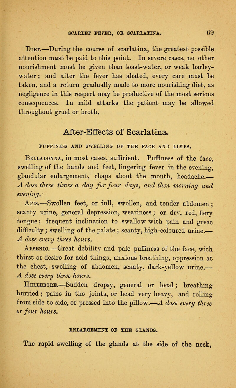 Diet.—^During the course of scarlatina, the greatest possible attention must be paid to this point. In severe cases, no other nourishment must be given than toast-water, or weak barley- water ; and after the fever has abated, every care must be taken, and a return gradually made to more nourishing diet, as negligence in this respect may be productive of the most serious consequences. In mild attacks the patient may be allowed throughout gruel or broth. After-Effects of Scarlatina. PUrPINESS AXD SWELLING OF THE FACE AND LIMBS. Belladonna, in most cases, sufficient. Puffiness of the face, swelling of the hands and feet, lingering fever in the evening, glandular enlargement, chaps about the mouth, headache.— A close three times a day for four clays, and then morning and evening. ■ Apis.—Swollen feet, or full, swollen, and tender abdomen ; scanty urine, general depression, weariness; or dry, red, lierv tongue; frequent inclination to swallow with pain and great difficulty; swelling of the palate ; scanty, high-coloured urine.— A close every three hours. Arsenic.—Great debility and pale puffiness of the face, with thirst or desire for acid things, anxious breathing, oppression at the chest, swelling of abdomen, scanty, dark-yellow urine.— A dose every three hours. Hellebore.—Sudden dropsy, general or local; breathing hurried; pains in the joints, or head very heavy, and rolling from side to side, or pressed into the pillow.—A dose every three or four hours, enlargement of the glands. The rapid swelling of the glands at the side of the neck,