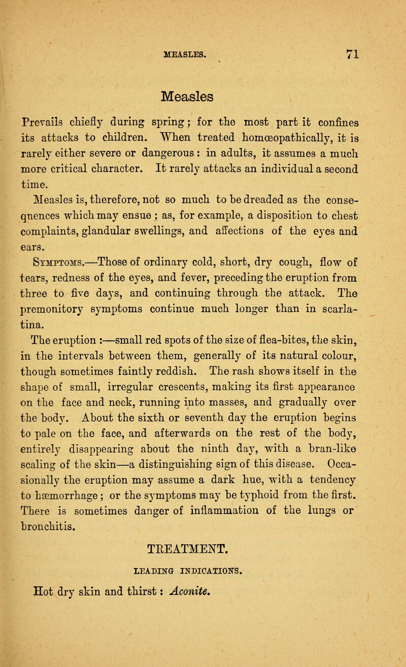 Measles Prevails chiefly during spring; for the most part it confines its attacks to children. When treated homoeopathically, it is rarely either severe or dangerous : in adults, it assumes a much more critical character. It rarely attacks an individual a second time. Measles is, therefore, not so much to be dreaded as the conse- quences which may ensue ; as, for example, a disposition to chest comj)laints, glandular swellings, and affections of the eyes and ears. Symptoms.—^Those of ordinary cold, short, dry cough, flow of tears, redness of the eyes, and fever, preceding the eruption from three to five days, and continuing through the attack. The premonitory symptoms continue much longer than in scarla- tina. The eruption :—small red spots of the size of flea-bites, the skin, in the intervals between them, generally of its natural colour, though sometimes faintly reddish. The rash shows itself in the shape of small, irregular crescents, making its first appearance on the face and neck, running into masses, and gradually over the body. About the sixth or seventh day the eruption begins to pale on the face, and afterwards on the rest of the body, entirely disappearing about the ninth day, with a bran-like scaling of the skin—a distinguishing sign of this disease. Occa- sionally the eruption may assume a dark hue, with a tendency to haemorrhage; or the symptoms may be typhoid from the first. There is sometimes danger of inflammation of the lungs or bronchitis. TREATMENT. LEADH^G INDICATIOlirS. Hot dry skin and thirst: Aconite,