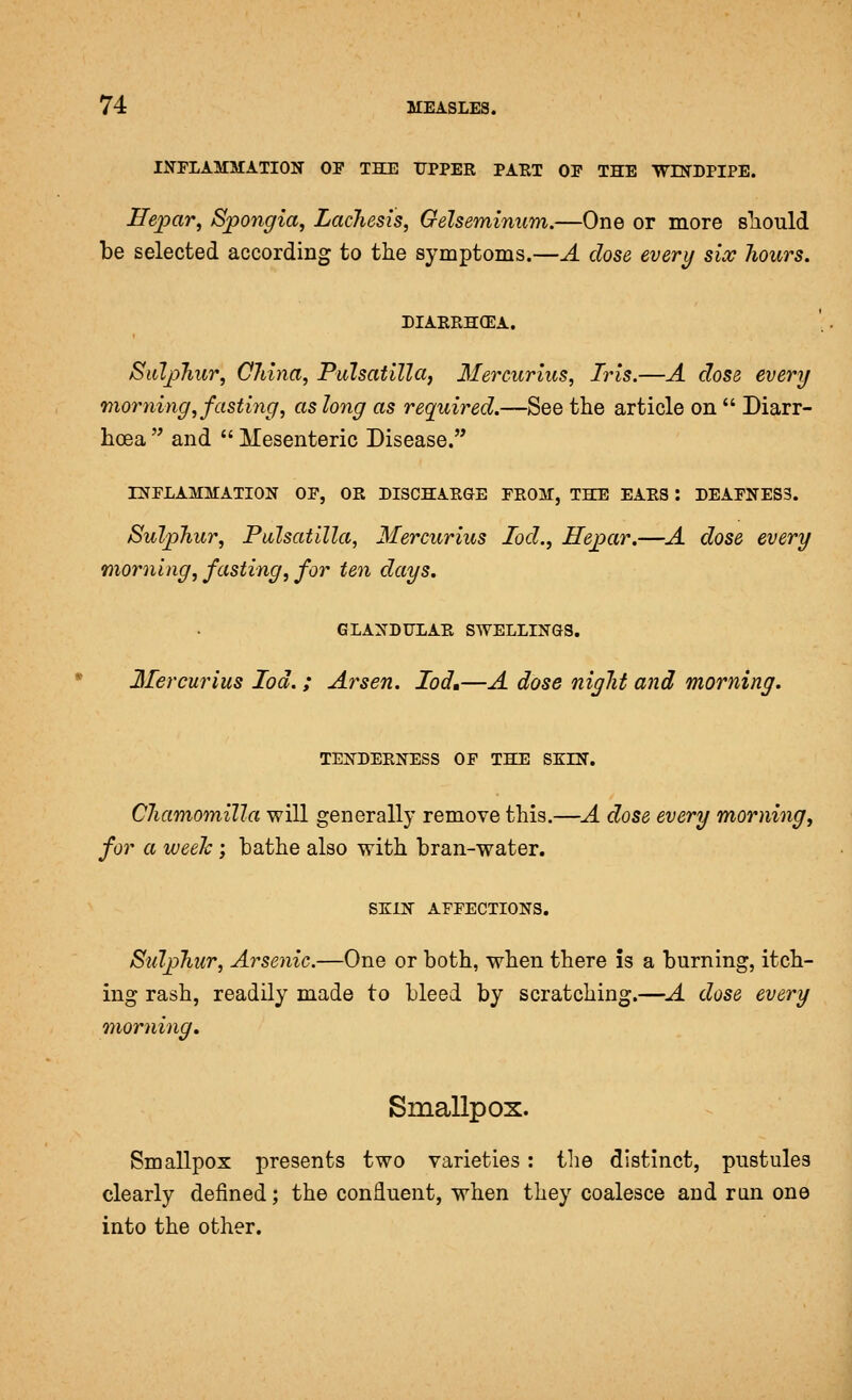 II^PLAMMATION OF THE UPPER PAUT OE THE WDSTDPIPE. Hepar, Spongia, Lachesis, Gelseminum.—One or more sliould be selected according to the symptoms.—A dose every six hours, DIAERHCEA. Siilj)hur, China, Pulsatilla, Ilercurius, Iris.—A dose every looming, fasting, as long as required.—See the article on  Diarr- hoea  and  Mesenteric Disease. rNELAMMATION OP, OR DISCHARGE FROM, THE EARS : DEAFNESS. Sulphur, Pulsatilla, Mercurius lod., Hepar.—A dose every morning, fasting, for ten days. GLANDULAR SWELLINGS. Mercurius lod.; Arsen. Iod»—A dose night and morning. TENDERNESS OF THE SKIN. Chamomilla will generally remove this.—A dose every morning, for a weelc; bathe also with bran-water. SXIN AFFECTIONS. Sulphur, Arsenic.—One or both, when there is a burning, itch- ing rash, readily made to bleed by scratching.—A dose every morning. Smallpox. Smallpox presents two varieties: the distinct, pustules clearly defined; the confluent, when they coalesce and run one into the other.