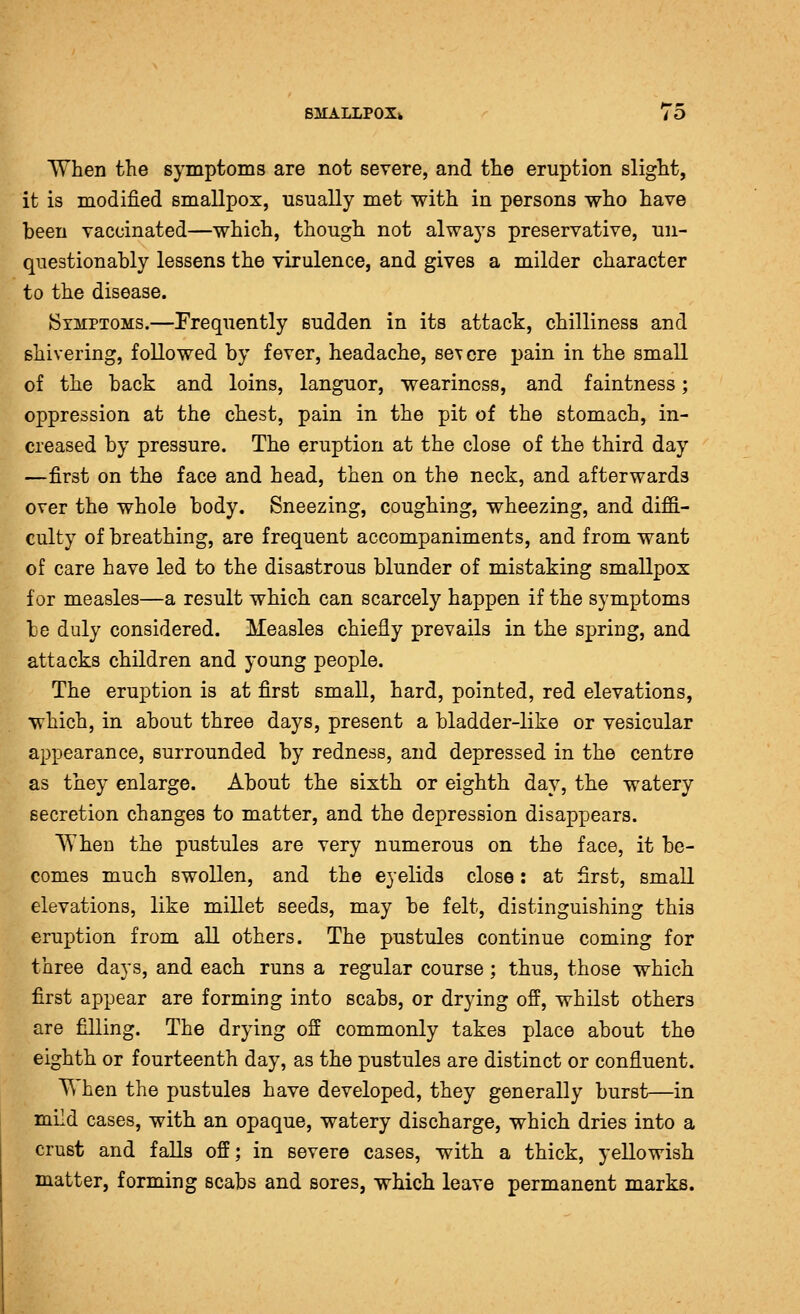 When the symptoms are not severe, and the eruption slight, it is modified smallpox, usually met with in persons who have been vaccinated—which, though not always preservative, un- questionably lessens the virulence, and gives a milder character to the disease. Symptoms.—Frequently sudden in its attack, chilliness and shivering, followed by fever, headache, severe jjain in the small of the back and loins, languor, weariness, and faintness; oppression at the chest, pain in the pit of the stomach, in- creased by pressure. The eruption at the close of the third day —first on the face and head, then on the neck, and afterwards over the whole body. Sneezing, coughing, wheezing, and diffi- culty of breathing, are frequent accompaniments, and from want of care have led to the disastrous blunder of mistaking smallpox for measles—a result which can scarcely happen if the symptoms be duly considered. Measles chiefly prevails in the spring, and attacks children and young people. The eruption is at first small, hard, pointed, red elevations, which, in about three days, present a bladder-like or vesicular appearance, surrounded by redness, and depressed in the centre as they enlarge. About the sixth or eighth day, the watery secretion changes to matter, and the depression disappears. When the pustules are very numerous on the face, it be- comes much swollen, and the eyelids close: at first, small elevations, like millet seeds, may be felt, distinguishing this eruption from all others. The pustules continue coming for three days, and each runs a regular course; thus, those which first appear are forming into scabs, or drying off, whilst others are filling. The drying off commonly takes place about the eighth or fourteenth day, as the pustules are distinct or confluent. T\ hen the pustules have developed, they generally burst—in mild cases, with an opaque, watery discharge, which dries into a crust and falls off; in severe cases, with a thick, yellowish matter, forming scabs and sores, which leave permanent marks.