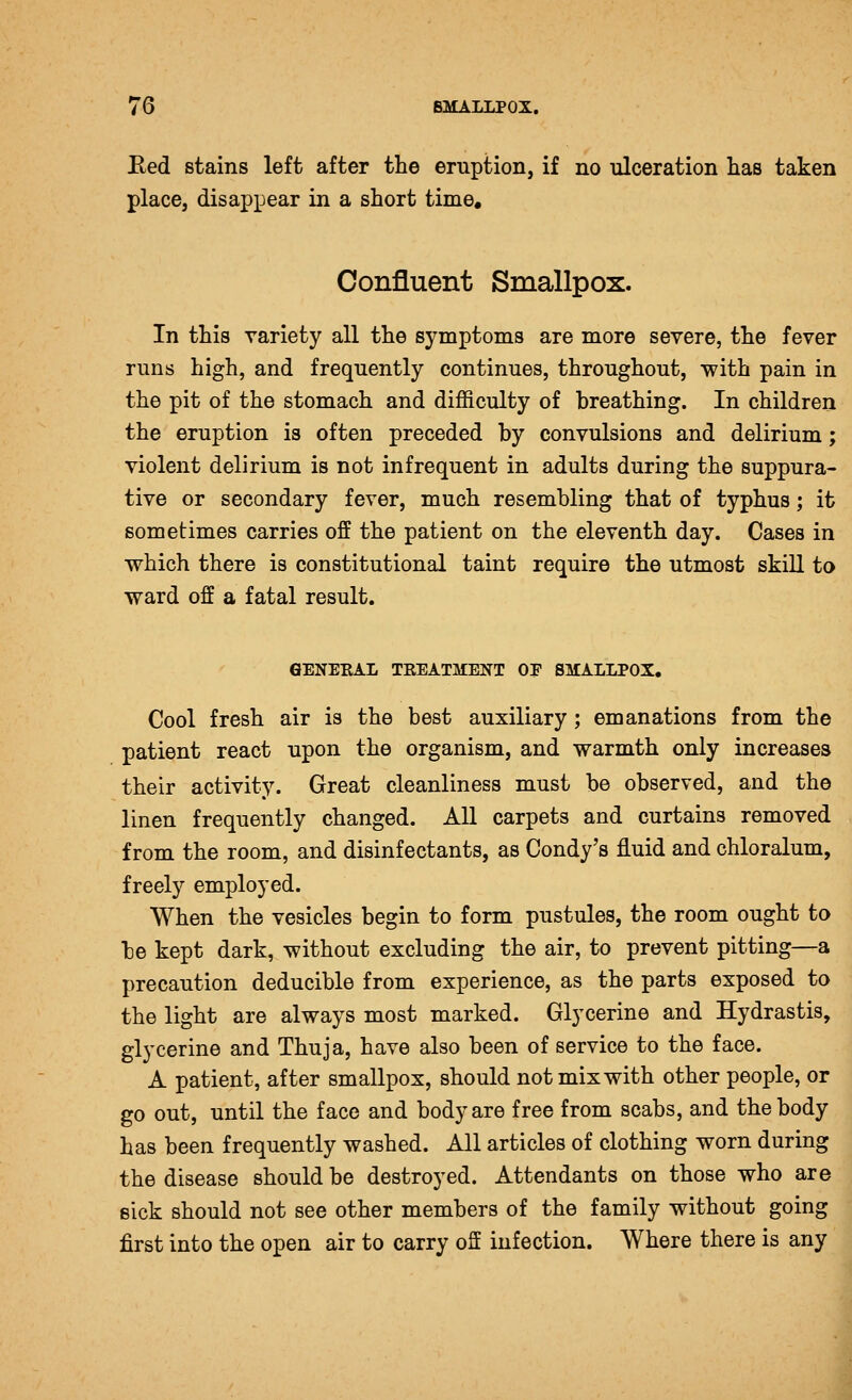Bed stains left after the eruption, if no ulceration lias taken place, disappear in a short time. Confluent Smallpox. In this variety all the symptoms are more severe, the fever runs high, and frequently continues, throughout, with pain in the pit of the stomach and difficulty of breathing. In children the eruption is often preceded by convulsions and delirium; violent delirium is not infrequent in adults during the suppura- tive or secondary fever, much resembling that of typhus; it sometimes carries off the patient on the eleventh day. Cases in which there is constitutional taint require the utmost skill to ward off a fatal result. GENERAL TREATMENT OE SMALLPOX, Cool fresh air is the best auxiliary; emanations from the patient react upon the organism, and warmth only increases their activity. Great cleanliness must be observed, and the linen frequently changed. All carpets and curtains removed from the room, and disinfectants, as Condy's fluid and chloralum, freely employed. When the vesicles begin to form pustules, the room ought to be kept dark, without excluding the air, to prevent pitting—a precaution deducible from experience, as the parts exposed to the light are always most marked. Glycerine and Hydrastis, glycerine and Thuja, have also been of service to the face. A patient, after smallpox, should not mixwith other people, or go out, until the face and body are free from scabs, and the body has been frequently washed. All articles of clothing worn during the disease should be destroyed. Attendants on those who are eick should not see other members of the family without going first into the open air to carry off infection. Where there is any