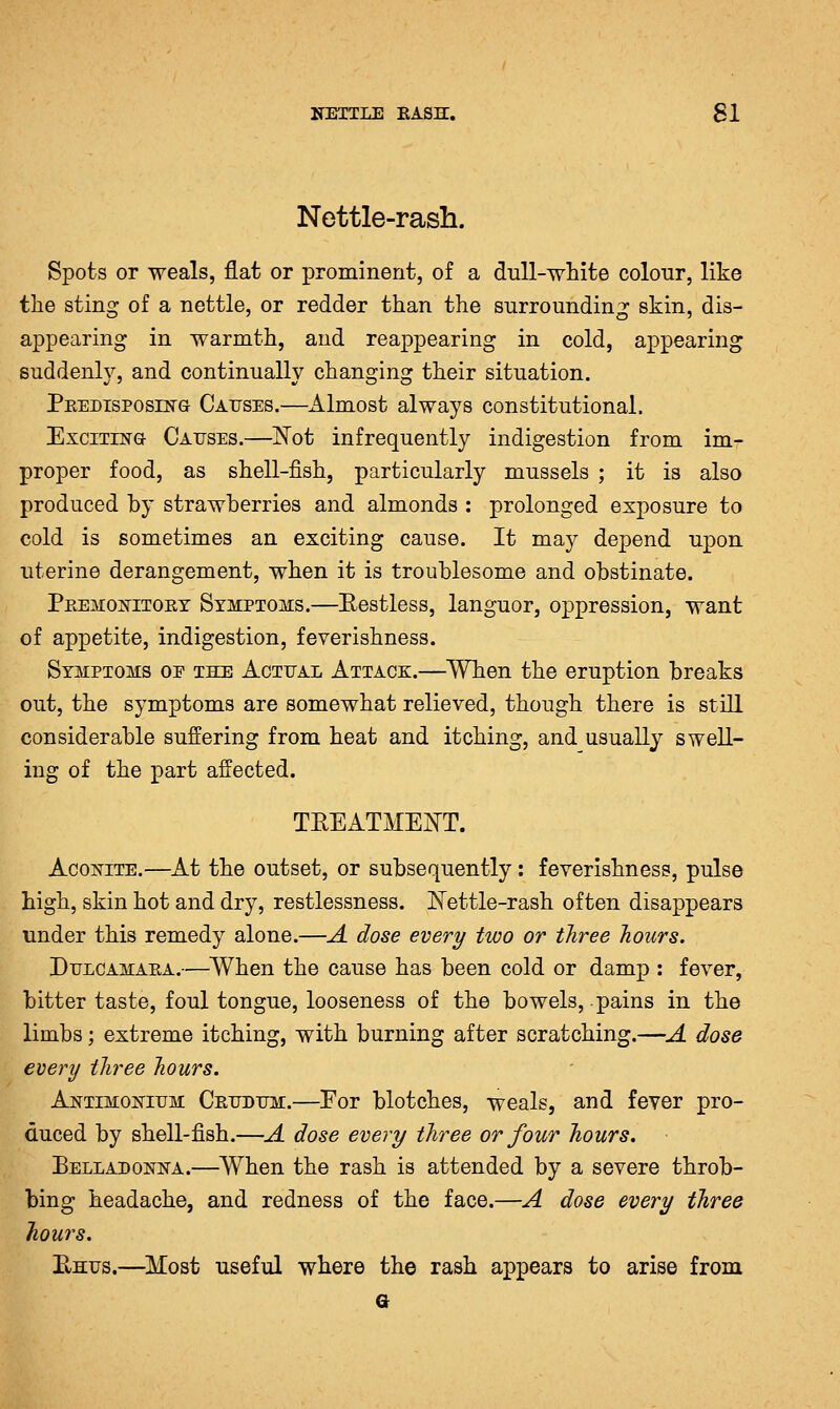 Nettle-rash. Spots or weals, flat or prominent, of a dull-white coloiir, like the sting of a nettle, or redder than the surrounding skin, dis- appearing in warmth, and reappearing in cold, appearing 8uddenh% and continually changing their situation. Peedisposln-g Causes.—Almost always constitutional. Exciting Causes.—l^ot infrequently indigestion from im- proper food, as shell-fish, particularly mussels ; it is also produced by strawberries and almonds : prolonged exposure to cold is sometimes an exciting cause. It may depend upon uterine derangement, when it is troublesome and obstinate. PeemonItort Symptoms.—Eestless, languor, oppression, want of appetite, indigestion, feverishness. Symptoms oe the Actual Attacx.—When the eruption breaks out, the symptoms are somewhat relieved, though there is still considerable suffering from heat and itching, and usually swell- ing of the part affected. TREATMENT. AcoisHTE.—At the outset, or subsequently: feverishness, pulse high, skin hot and dry, restlessness. ISTettle-rash often disappears under this remedy alone.—A dose every two or three hours. DuLCAMAEA.—^When the cause has been cold or damp : fever, bitter taste, foul tongue, looseness of the bowels, pains in the limbs; extreme itching, with burning after scratching.—A dose every three hours. Antimokium Ceudum.—For blotches, weals, and fever pro- duced by shell-fish.—A dose every three or four hours. Belladonna.—When the rash is attended by a severe throb- bing headache, and redness of the face.—A dose every three hours. PtHus.—^Most useful where the rash appears to arise from