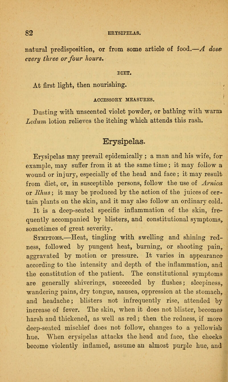 natural predisposition, or from some article of food.—A dose every three or four hours, DIET. At first ligtt, then nourishing. , ACCESSOET MEASUEES. Dusting with unscented violet powder, or bathing with warin Ledum lotion relieves the itching which attends this rash. Erysipelas. Erysipelas may prevail epidemically ; a man and his wife, for example, may suffer from it at the same time; it may follow a wound or injury, especially of the head and face; it may result from diet, or, in susceptible persons, follow the use of Arnica or Rhus; it may be produced by the action of the juices of cer- tain plants on the skin, and it may also follow an ordinary cold. It is a deep-seated specific inflammation of the skin, fre^ quently accompanied by blisters, and constitutional symptoms^ sometimes of great severity. Symptoms.—Heat, tingling with swelling and shining red- ness, followed by pungent heat, burning, or shooting pain,, aggravated by motion or pressure. It varies in appearance according to the intensity and depth of the inflammation, and the constitution of the patient. The constitutional symptoms are generally shiverings, succeeded by flushes; sleepiness^ wandering pains, dry tongue, nausea, oppression at the stomachy and headache; blisters not infrequently rise, attended by increase of fever. The skin, when it does not blister, becomes harsh and thickened, as well as red; then the redness, if more deep-seated mischief does not follow, changes to a yellowish hue. When erysipelas attacks the head and face, the cheeks become violently inflamed, assume an almost purple hue, and