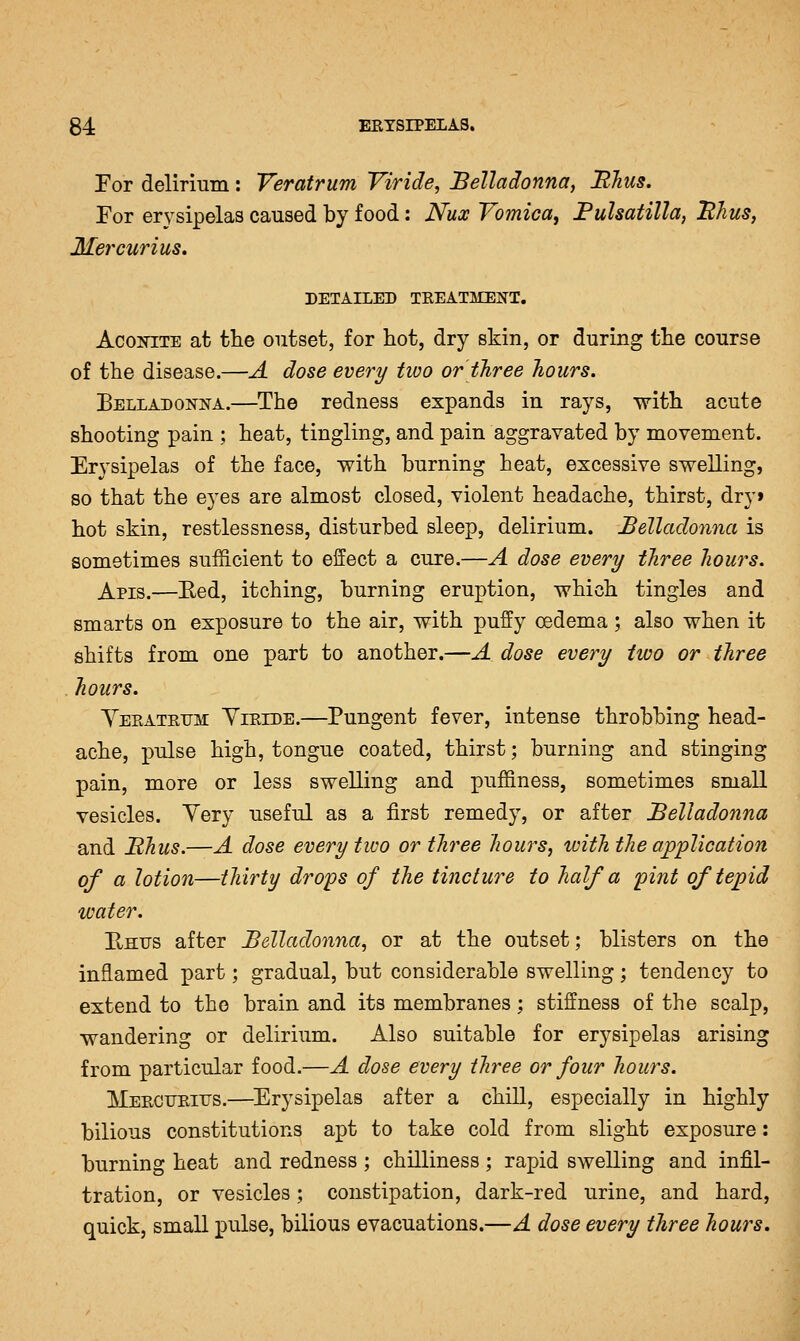 For delirium: Yeratrum Viride, Belladonna, Blius. For er3^sipelas caused by food: Nux Vomica^ Fulsatilla, Hhus, Mercurius. DETAILED TREATMENT. AcoiTiTE at the outset, for hot, dry skin, or during the course of the disease.—A dose every two or three hours. Belladonna.—The redness expands in rays, \7ith acute shooting pain ; heat, tingling, and pain aggravated by movement. Erysipelas of the face, with burning heat, excessive swelling, so that the eyes are almost closed, violent headache, thirst, dry» hot skin, restlessness, disturbed sleep, delirium. Belladonna is sometimes sufficient to effect a cure.—A dose every three hours. Apis.—Eed, itching, burning eruption, which tingles and smarts on exposure to the air, with puffy oedema ; also when it shifts from one part to another.—A dose every two or three hours. Yeratrum Yiride.—Pungent fever, intense throbbing head- ache, pulse high, tongue coated, thirst; burning and stinging pain, more or less swelling and puffiness, sometimes small vesicles. Yery useful as a first remedy, or after Belladonna and Bhus.—A dose every two or three hours, with the application of a lotion—thirty dro'ps of the tincture to half a 'pint of tepid water. E/Htrs after Belladonna, or at the outset; blisters on the inflamed part; gradual, but considerable swelling; tendency to extend to the brain and its membranes : stiffness of the scalp, wandering or delirium. Also suitable for erysipelas arising from particular food.—A dose every three or four hours. Mercitritjs.—Erysipelas after a chill, especially in highly bilious constitutions apt to take cold from slight exposure: burning heat and redness ; chilliness; rapid swelling and infil- tration, or vesicles; constipation, dark-red urine, and hard, quick, small pulse, bilious evacuations.—A dose every three hours.