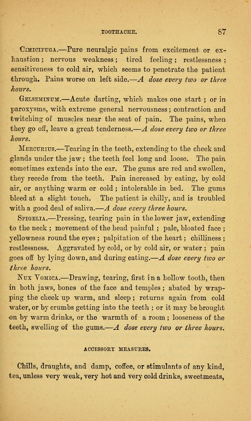 TOOTHACHE. S7 OiMiciPFGA.—Pure neuralgic pains from excitement, or ex- haustion ; nervous weakness; tired feeling; restlessness ; sensitiveness to cold air, which seems to penetrate the patient through. Pains worse on left side.—A dose every two or three hours. GELSEMEsmir.—Acute darting, which makes one start ; or in paroxj'sms, with extreme general nervousness; contraction and twitching of muscles near the seat of pain. The pains, when they go off, leave a great tenderness.—A dose every two or three hours. MeecuPvITTS.—Tearing in the teeth, extending to the cheek and glands under the jaw; the teeth feel long and loose. The pain sometimes extends into the ear. The gums are red and swollen, they recede from the teeth. Pain increased by eating, by cold air, or anything warm or cold; intolerable in bed. The gums bleed at a slight touch. The patient is chilly, and is troubled with a good deal of saliva.—A dose every three hours. Spigelia.—Pressing, tearing pain in the lower jaw, extending to the neck ; movement of the head painful ; pale, bloated face ; yellowness round the eyes ; palpitation of the heart; chilliness ; restlessness. Aggravated by cold, or by cold air, or water ; pain goes off by lying down, and during eating.—A dose every two or three hours. I^trx YoMiCA.—Drawing, tearing, first in a hollow tooth, then in both jaws, bones of the face and temples; abated by wrap- ping the cheek up warm, and sleep ; returns again from cold water, or by crumbs getting into the teeth ; or it may be brought on by warm drinks, or the warmth of a room; looseness of the teeth, swelling of the gums.—A dose every two or three hours. accessoet meastjees. Chills, draughts, and damp, coffee, or stimulants of any kind, tea, unless very weak, very hot and very cold drinks, sweetmeats,