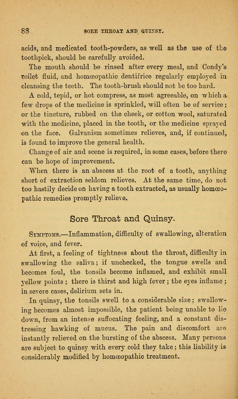 acids, and medicated tooth-powders, as well as the use of the toothpick, should be carefully avoided. The mouth should be rinsed after every meal, and Condy's toilet fluid, and homoeopathic dentifrice regularly employed in cleansing the teeth. The tooth-brush should not be too hard. A cold, tepid, or hot compress, as most agreeable, on which a few drops of the medicine is sprinkled, will often be of service; or the tincture, rubbed on the cheek, or cotton wool, saturated with the medicine, placed in the tooth, or the medicine sprayed on the face. Galvanism sometimes relieves, and, if continued, is found to improve the general health. Change of air and scene is required, in some cases, before there can be hope of improvement. When there is an abscess at the root of a tooth, anything short of extraction seldom relieves. At the same time, do not too hastily decide on having a tooth extracted, as usually homoeo- pathic remedies promptly relieve. Sore Throat and Quinsy. Symptoms.—Inflammation, difficulty of swallowing, alteration of voice, and fever. At first, a feeling of tightness about the throat, difficulty in swallowing the saliva; if unchecked, the tongue swells and becomes foul, the tonsils become inflamed, and exhibit small yellow points ; there is thirst and high fever; the eyes inflame; in severe cases, delirium sets in. In quinsy, the tonsils swell to a considerable size; swallow- ing becomes almost impossible, the patient being unable to lie down, from an intense suffocating feeling, and a constant dis- tressing hawking of mucus. The pain and discomfort are instantly relieved on the bursting of the abscess. Many persons are subject to quinsy with every cold they take; this liability is considerably modified by homoeopathic treatment.