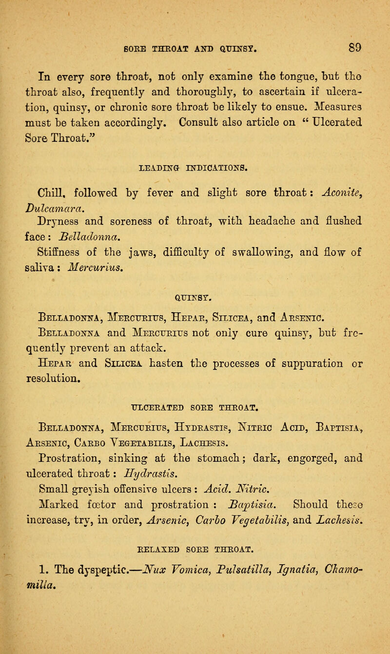 In every sore throat, not only examine the tongue, but the throat also, frequently and thoroughly, to ascertain if ulcera- tion, quinsj'-, or chronic sore throat be likely to ensue. Measures must be taken accordingly. Consult also article on  Ulcerated Sore Throat. LEADING INDICATIONS. Chill, followed by fever and slight sore throat: Aconite, Dulcamara. Dryness and soreness of throat, with headache and flushed face: belladonna. Stiffness of the jaws, difficulty of swallowing, and flow of saliva: Mercurius, QUINSY. Belladonna, llERCTrEiTrs, Hepae, Silicea, and Aesenio. Belladonna and Meecueius not only cure quins}^ but frc- quentlj^ prevent an attack. Hepae and Silicea hasten the processes of suppuration or resolution. itlceeated soee theoat. Belladonna, Meecdeiijs, Htdeasti?, Niteic Acid, Baptisia, Aesenic, Caebo YEaETABiLis, Lachesis. Prostration, sinking at the stomach; dark, engorged, and ulcerated throat: Hydrastis. Small greyish offensive ulcers : Acid. Nitric. Marked foetor and prostration : JBaptisia. Should these increase, try, in order, Arsenic, Carho Vegetalilis, and LacJie&is. EELAXED SOPJS THEOAT. 1. The dyspeptic.—Nux Vomica, FuJsafilla, Ignatia, Chamo- milla.