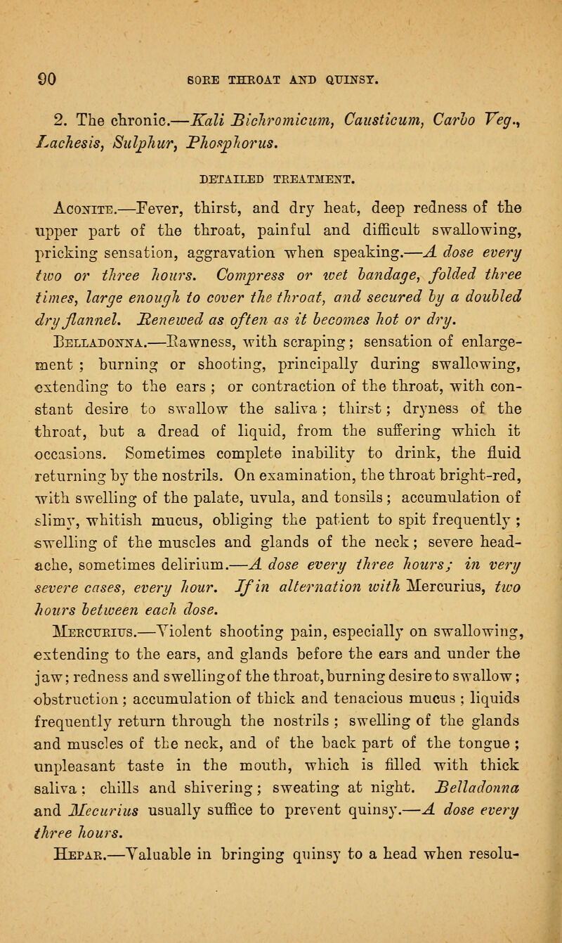 2. The chronic.—Kali BicTiromicum, Caiisticum, Carlo Veg.^ Lacliesis, Sulphur^ PJiofi^Jioriis. DETAILED TEEATMEISTT. AcoxiTE.—Eever, thirst, and dry heat, deep redness of the upper part of the throat, painful and difficult swallowing, pricking sensation, aggravation when speaking.—A dose every two or tliree hours. Comp-ess or ivet handage, folded three times, large enough to cover the throat, and secured hy a doubled dry flannel, Menewed as often as it becomes hot or dry. BELLADOis'iirA.—Eawness, with scraping; sensation of enlarge- ment ; burning or shooting, principally during swallowing, extending to the ears ; or contraction of the throat, with con- stant desire to swallow the saliva; thirst; dryness of the throat, but a dread of liquid, from the suffering which it occasions. Sometimes complete inability to drink, the fluid returning by the nostrils. On examination, the throat bright-red, with swelling of the palate, uvula, and tonsils; accumulation of slimy, whitish mucus, obliging the patient to spit frequently ; swelling of the muscles and glands of the neck; severe head- ache, sometimes delirium.—A dose every three hours; in very severe cases, every hour. If in alternation with Mercurius, two hours between each dose. Meectjeiijs.—Violent shooting pain, especially on swallowing, extending to the ears, and glands before the ears and under the jaw; redness and swelling of the throat, burning desire to swallow; obstruction; accumulation of thick and tenacious mucus ; liquids frequently return through the nostrils ; swelling of the glands and muscles of the neck, and of the back part of the tongue ; unpleasant taste in the mouth, which is filled with thick saliva : chills and shivering; sweating at night. Belladonna and Mccurius usually suffice to prevent quinsy.—A dose every three hours. Hepar.—Yaluable in bringing quinsy to a head when resolu-