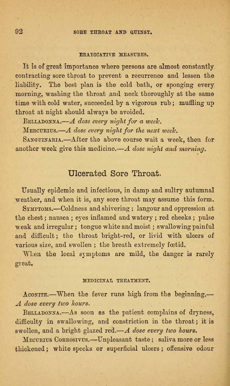 ERADICATIVE MEASTJEES. It is of great importance where persons are almost constantly contracting sore throat to prevent a recurrence and lessen the liability. The best plan is the cold bath, or sponging every morning, washing the throat and neck thoroughly at the same time with cold water, succeeded by a vigorous rub; muffling up throat at night should always be avoided. Belladonna.—A dose every niglit for a weeTc. Mercurius.—A dose every night for the necct week. San(JUlnAria.—After the above course wait a week, then for another week give this medicine.—A dose night and morning. Ulcerated Sore Throat. Usually epidemic and infectious, in damp and sultry autumnal weather, and when it is, any sore throat may assume this form. Symptoms.—Coldness and shivering ; langour and oppression at the chest; nausea ; eyes inflamed and watery ; red cheeks ; pulse weak and irregular; tongue white and moist; swallowing painful and difficult; the throat bright-red, or livid with ulcers of various size, and swollen ; the breath extremely foetid. When the local symptoms are mild, the danger is rarely great. MEDICINAL TREATMENT. Aconite,—When the fever runs high from the beginning.— A dose every hoo hours. Belladonna.—As soon as the patient complains of dryness, difficulty in swallowing, and constriction in the throat; it is swollen, and a bright glazed red.—A dose every two liours. Mecurifs Corrosivfs.—Unpleasant taste ; saliva more or less thickened; white specks or superficial ulcers ; offensive odour