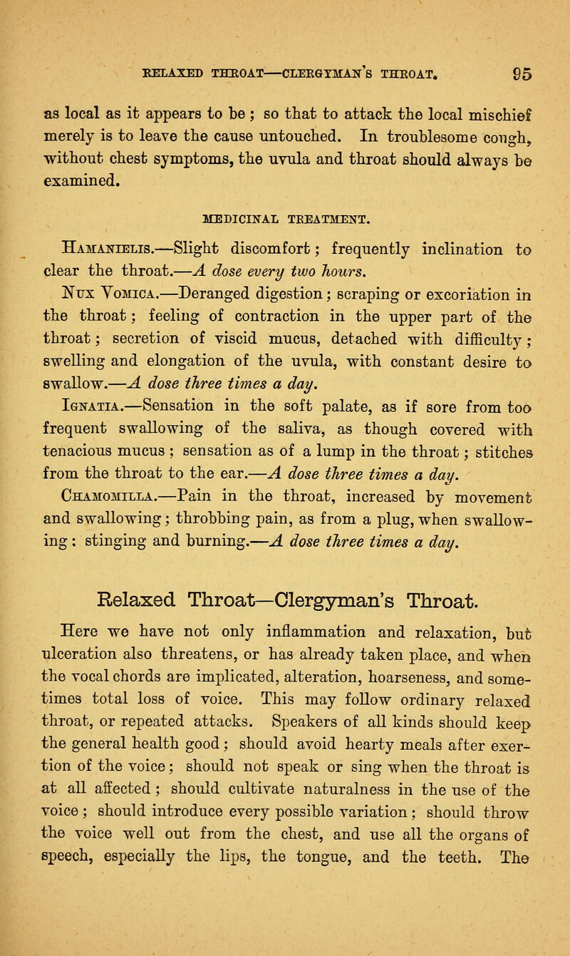 as local as it appears to be ; so that to attack the local mischief merely is to leave the cause Tintouched. In troublesome cough, without chest symptoms, the uvula and throat should always be examined. MEDICINAL TEEATMEXT. Hamantelis.—Slight discomfort; frequently inclination to clear the throat.—A dose every two hours. ISFfx Yomica.—Deranged digestion; scraping or excoriation in the throat; feeling of contraction in the upper part of the throat; secretion of viscid mucus, detached with difficulty ; swelling and elongation of the uvula, with constant desire to swallow.—A dose three times a day. Ignatia.—Sensation in the soft palate, as if sore from too frequent swallowing of the saliva, as though covered with tenacious mucus ; sensation as of a lump in the throat; stitches from the throat to the ear.—A dose three times a day. Chamomilla.—Pain in the throat, increased by movement and swallowing; throbbing pain, as from a plug, when swallow- ing : stinging and burning.—A dose three times a day. Relaxed Throat—Clergyman's Throat. Here we have not only inflammation and relaxation, but ulceration also threatens, or has already taken place, and when the vocal chords are implicated, alteration, hoarseness, and some- times total loss of voice. This may follow ordinary relaxed throat, or repeated attacks. Speakers of all kinds should keep the general health good; should avoid hearty meals after exer- tion of the voice; should not speak or sing when the throat is at all affected; should cultivate naturalness in the use of the voice ; should introduce every possible variation; should throw the voice well out from the chest, and use all the organs of speech, especially the lips, the tongue, and the teeth. The