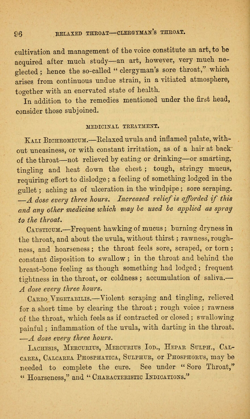 cultivation and management of the voice constitute an art, to be acquired after much study—an art, however, very much ne- glected ; hence the so-called  clergyman's sore throat, which arises from continuous undue strain, in a vitiated atmosphere, together with an enervated state of health. In addition to the remedies mentioned under the first head, consider those subjoined. MEDICIIS'AL TREATMENT. Kali Bicheomictjh.—Eelaxed uvula and inflamed palate, with- out uneasiness, or with constant irritation, as of a hair at back' of the throat—not relieved by eating or drinking—or smarting, tingling and heat down the chest ; tough, stringy mucus, requiring effort to dislodge; a feeling of something lodged in the gullet; aching as of ulceration in the windpipe; sore scraping. —A dose every three Jiours. Increased relief is afforded if this and any other medicine which may le used he applied as spray to the throat. Catjsticum.—Frequent hawking of mucus; burning dryness in the throat, and about the uvula, without thirst; rawness, rough- ness, and hoarseness; the throat feels sore, scraped, or torn ; constant disposition to swallow; in the throat and behind the breast-bone feeling as though something had lodged; frequent tightness in the throat, or coldness ; accumulation of saliva.— A dose every three hours. Caebo YegtETAbilis.—Violent scraping and tingling, relieved for a short time by clearing the throat; rough voice; rawness of the throat, which feels as if contracted or closed; swallowing painful; inflammation of the uvula, with darting in the throat. ■—A dose every tliree hours. Lachesis, Mercueiits, JMEECTTRnis loD., Hepae Sulph., Cal- CAEEA, Calcarea Phosphatica, Stjlphur, or Phosphorus, may be needed to complete the cure. See under  Sore Throat,  Hoarseness, and  Characteristic LtroiCATioNS.