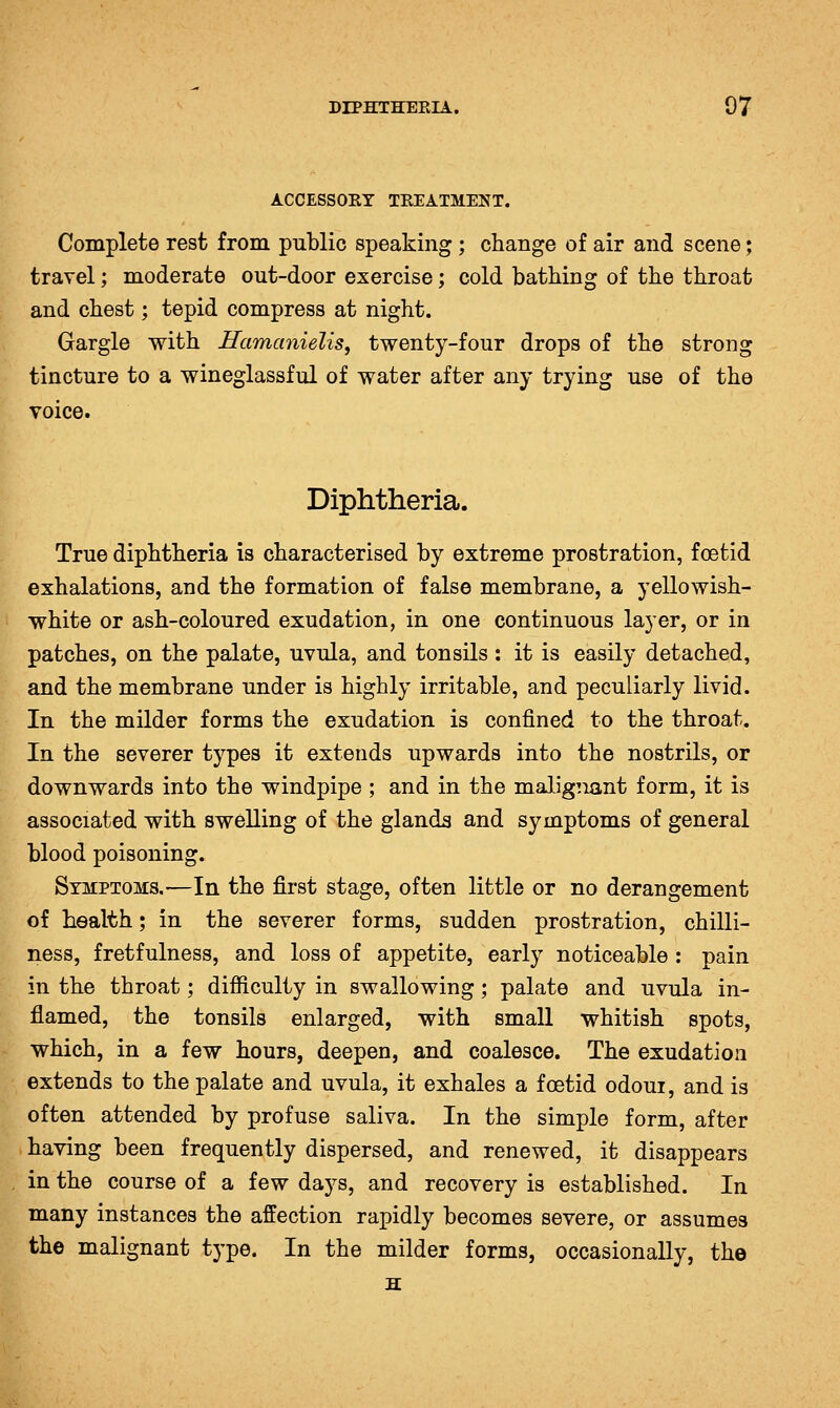 ACCESSOEY TREATMENT. Complete rest from public speaking ; change of air and scene; travel; moderate out-door exercise; cold bathing of the throat and chest; tepid compress at night. Gargle with Hamcmielis^ twenty-four drops of the strong tincture to a wineglassful of water after any trying use of the voice. Diphtheria. True diphtheria is characterised by extreme prostration, foetid exhalations, and the formation of false membrane, a yellowish- white or ash-coloured exudation, in one continuous layer, or in patches, on the palate, uvula, and tonsils : it is easily detached, and the membrane under is highly irritable, and peculiarly livid. In the milder forms the exudation is confined to the throat. In the severer types it extends upwards into the nostrils, or downwards into the windpipe ; and in the malignant form, it is associated with swelling of the glanda and symptoms of general blood poisoning. Symptoms,—In the first stage, often little or no derangement of health; in the severer forms, sudden prostration, chilli- ness, fretfulness, and loss of appetite, early noticeable : pain in the throat; difficulty in swallowing; palate and uvula in- flamed, the tonsils enlarged, with small whitish spots, which, in a few hours, deepen, and coalesce. The exudation extends to the palate and uvula, it exhales a foetid odoui, and is often attended by profuse saliva. In the simple form, after having been frequently dispersed, and renewed, it disappears in the course of a few days, and recovery is established. In many instances the affection rapidly becomes severe, or assumes the malignant type. In the milder forms, occasionally, the