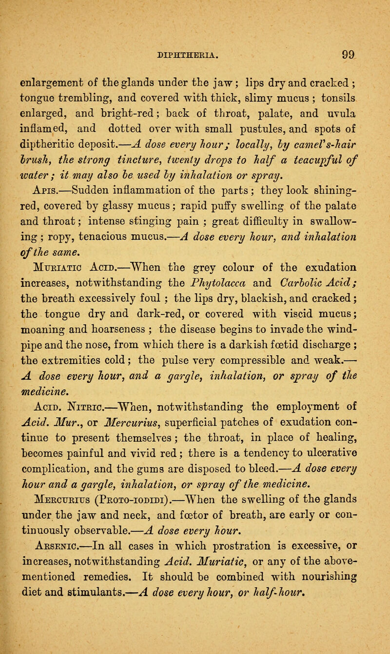 enlargement of the glands under the jaw; lips dry and cracked ; tongue trembling, and covered with thick, slimy mucus ; tonsils enlarged, and bright-red; back of throat, palate, and uvula inflamed, and dotted over with small pustules, and spots of diptheritic deposit.—A dose every hour; locally, hy cameVs-Jiair Irush, the strong tincture, twenty drops to half a teacupful of water ; it may also he used ly inhalation or spray. Apis.—Sudden inflammation of the parts; they look shining- red, covered by glassy mucus; rapid puffy swelling of the palate and throat; intense stinging pain ; great difficulty in swallow- ing ; ropy, tenacious mucus.—A dose every hour, and inhalation of the same. MiJEiATic Acid.—^When the grey colour of the exudation increases, notwithstanding the Phytolacca and Carbolic Acid; the breath excessively foul ; the lips dry, blackish, and cracked; the tongue dry and dark-red, or covered with viscid mucus; moaning and hoarseness ; the disease begins to invade the wind- pipe and the nose, from which there is a darkish foetid discharge ; the extremities cold; the pulse very compressible and weak.— A dose every hour, and a gargle, inhalation, or spray of the medicine. Acid. Nitric.—When, notwithstanding the employment of Acid. Mur., or Mercurius, superficial patches of exudation con- tinue to present themselves; the throat, in place of healing, becomes painful and vivid red; there is a tendency to ulcerative complication, and the gums are disposed to bleed.—A dose every hour and a gargle, inhalation, or spray of the medicine. Mercitrius (Proto-iodidi).—When the swelling of the glands Tinder the jaw and neck, and foetor of breath, are early or con- tinuously observable.—A dose every hour, Arsen^ic.—In all cases in which prostration is excessive, or increases, notwithstanding Acid. Muriatic, or any of the above- mentioned remedies. It should be combined with nourishing diet and stimulants.—A dose every hour, or half hour.