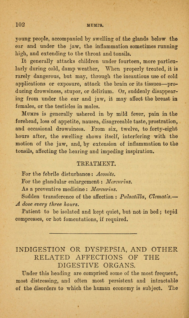 young people, accompanied by swelling of tlie glands below tbe ear and under the jaw, tbe inflammation sometimes running high, and extending to tbe tbroat and tonsils. It generally attacks cbildren under fourteen, more particu- larly during cold, damp weatber, Wben properly treated, it is rarely dangerous, but may, through tbe incautious use of cold applications or exposure, attack tbe brain or its tissues—pro- ducing drowsiness, stupor, or delirium. Or, suddenly disappear- ing from under tbe ear and jaw, it may affect tbe breast in females, or tbe testicles in males. Mumps is generally ushered in by mild fever, pain in tbe forehead, loss of appetite, nausea, disagreeable taste, prostration, and occasional drowsiness. From six, twelve, to forty-eight hours after, the swelling shows itself, interfering with the motion of the jaw, and, by extension of inflammation to the tonsils, affecting tbe hearing and impeding inspiration. TEEATMENT. Eor the febrile disturbance : Aconite, Por tbe glandular enlargement: Mcrcurius. As a preventive medicine : Mercurius. Sudden transference of the affection : Pulsatilla, Clematis.— A dose every three hours. Patient to be isolated and kept quiet, but not in bed; tepid compresses, or hot fomentations, if required. INDIGESTION OR DYSPEPSIA, AND OTHER RELATED AFFECTIONS OF THE DIGESTIVE ORGANS. Under this beading are comprised some of tbe most frequent, most distressing, and often most persistent and intractable of tbe disorders to which tbe human economy is subject. The