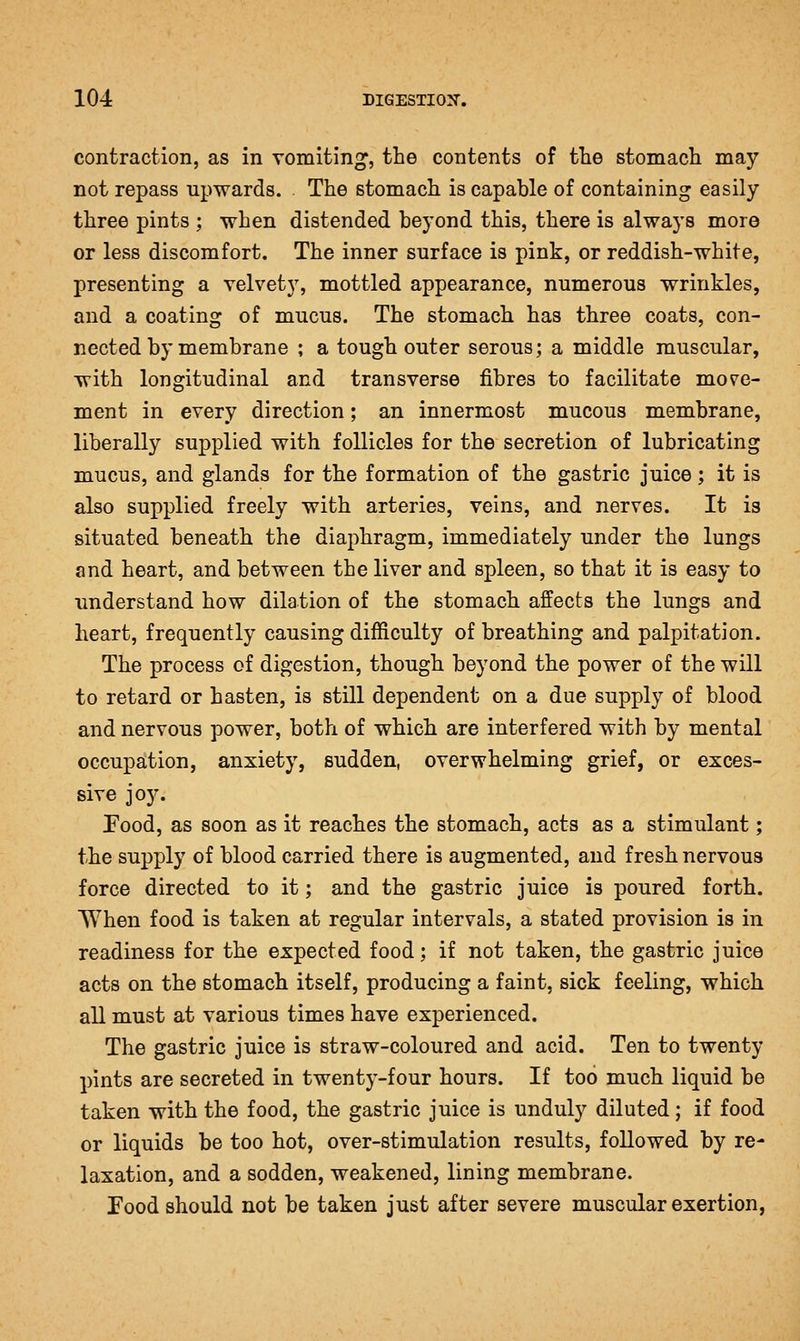 contraction, as in vomiting, the contents of tlie stomacli may not repass upwards. The stomach is capable of containing easily three pints ; when distended beyond this, there is always more or less discomfort. The inner surface is pink, or reddish-white, presenting a velvety, mottled appearance, numerous wrinkles, and a coating of mucus. The stomach has three coats, con- nected by membrane ; a tough outer serous; a middle muscular, with longitudinal and transverse fibres to facilitate move- ment in every direction; an innermost mucous membrane, liberally supplied with follicles for the secretion of lubricating mucus, and glands for the formation of the gastric juice; it is also supplied freely with arteries, veins, and nerves. It is situated beneath the diaphragm, immediately under the lungs and heart, and between the liver and spleen, so that it is easy to understand how dilation of the stomach, affects the lungs and heart, frequently causing difficulty of breathing and palpitation. The process of digestion, though beyond the power of the will to retard or hasten, is still dependent on a due supply of blood and nervous power, both of which are interfered with by mental occupation, anxiety, sudden, overwhelming grief, or exces- sive joy. Pood, as soon as it reaches the stomach, acts as a stimulant; the supply of blood carried there is augmented, and fresh nervous force directed to it; and the gastric juice is poured forth. When food is taken at regular intervals, a stated provision is in readiness for the expected food; if not taken, the gastric juice acts on the stomach itself, producing a faint, sick feeling, which all must at various times have experienced. The gastric juice is straw-coloured and acid. Ten to twenty pints are secreted in twenty-four hours. If too much liquid be taken with the food, the gastric juice is unduly diluted; if food or liquids be too hot, over-stimulation results, followed by re- laxation, and a sodden, weakened, lining membrane. Food should not be taken just after severe muscular exertion,