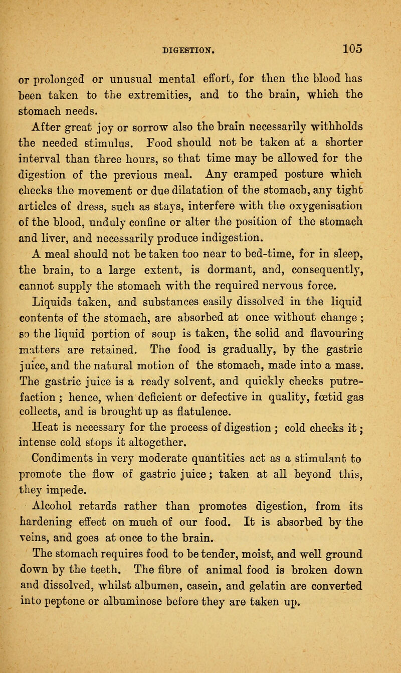 or prolonged or unusual mental effort, for then the blood has been taken to the extremities, and to the brain, which the stomach needs. After great joy or sorrow also the brain necessarily withholds the needed stimulus. Food should not be taken at a shorter interval than three hours, so that time may be allowed for the digestion of the previous meal. Any cramped posture which checks the movement or due dilatation of the stomach, any tight articles of dress, such as stays, interfere with the oxygenisation of the blood, unduly confine or alter the position of the stomach and liver, and necessarily produce indigestion. A meal should not be taken too near to bed-time, for in sleep, the brain, to a large extent, is dormant, and, consequently, cannot supply the stomach with the required nervous force. Liquids taken, and substances easily dissolved in the liquid contents of the stomach, are absorbed at once without change ; so the liquid portion of soup is taken, the solid and flavouring matters are retained. The food is gradually, by the gastric juice, and the natural motion of the stomach, made into a mass. The gastric juice is a ready solvent, and quickly checks putre- faction ; hence, when deficient or defective in quality, foetid gas collects, and is brought up as flatulence. Heat is necessary for the process of digestion ; cold checks it; intense cold stops it altogether. Condiments in very moderate quantities act as a stimulant to promote the flow of gastric juice; taken at all beyond this, they impede. Alcohol retards rather than promotes digestion, from its hardening effect on much of our food. It is absorbed by the veins, and goes at once to the brain. The stomach requires food to be tender, moist, and well ground down by the teeth. The fibre of animal food is broken down and dissolved, whilst albumen, casein, and gelatin are converted into peptone or albuminose before they are taken up.