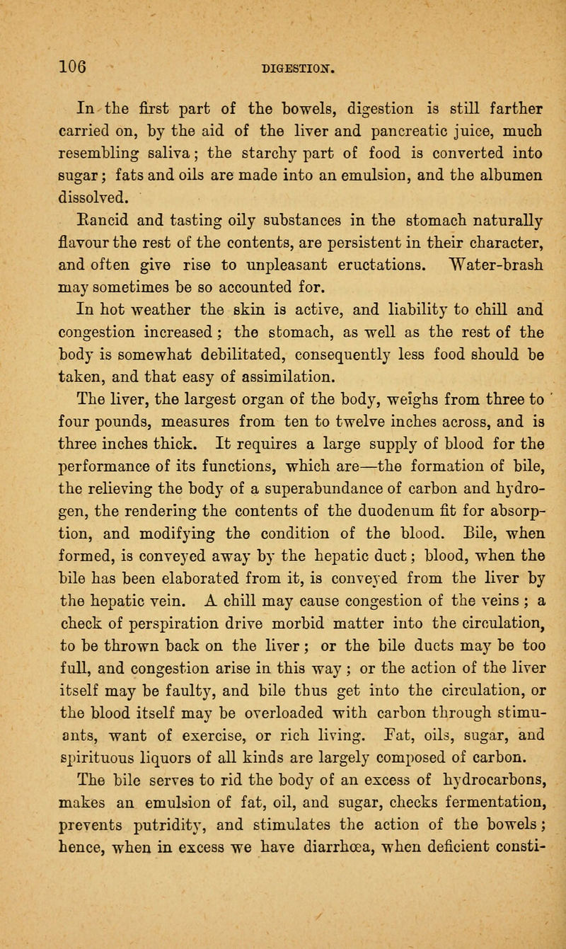 In the first part of tlie bowels, digestion is still farther carried on, by the aid of the liver and pancreatic juice, much resembling saliva; the starchy part of food is converted into sugar; fats and oils are made into an emulsion, and the albumen dissolved. Eancid and tasting oily substances in the stomach naturally flavour the rest of the contents, are persistent in their character, and often give rise to unpleasant eructations. Water-brash may sometimes be so accounted for. In hot weather the skin is active, and liability to chill and congestion increased ; the stomach, as well as the rest of the body is somewhat debilitated, consequently less food should be taken, and that easy of assimilation. The liver, the largest organ of the body, weighs from three to four pounds, measures from ten to twelve inches across, and is three inches thick. It requires a large supply of blood for the performance of its functions, which are—the formation of bile, the relieving the body of a superabundance of carbon and hydro- gen, the rendering the contents of the duodenum fit for absorp- tion, and modifying the condition of the blood. Bile, when formed, is conveyed away by the hepatic duct; blood, when the bile has been elaborated from it, is conveyed from the liver by the hepatic vein. A chill may cause congestion of the veins ; a check of perspiration drive morbid matter into the circulation, to be thrown back on the liver; or the bile ducts may be too full, and congestion arise in this way ; or the action of the liver itself may be faulty, and bile thus get into the circulation, or the blood itself may be overloaded with carbon through stimu- ants, want of exercise, or rich living. Pat, oils, sugar, and spirituous liquors of all kinds are largely composed of carbon. The bile serves to rid the body of an excess of hydrocarbons, makes an emulsion of fat, oil, and sugar, checks fermentation, prevents putridity, and stimulates the action of the bowels; hence, when in excess we have diarrhoea, when deficient consti-