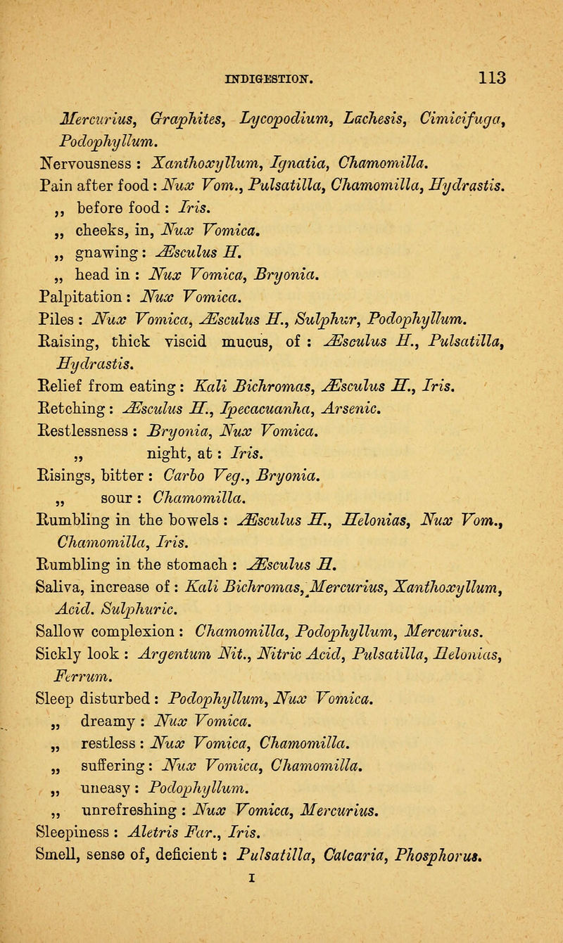 Mercurius, Grajphites, Lycojpodium, Lachesis, Cimicifuga, Podophyllum. Nervousness : Xanthoccyllum, Ignatia, Chamomilla. Pain after food: Hucc Vom., Pulsatilla, Chamomilla, Hydrastis. ,, before food : Iris. „ clieeks, in, Nux Vomica, „ gnawing: JEsculus H. „ liead in : Nux Vomica, Bryonia, Palpitation: Nux Vomica. Piles : Nux Vomica^ ^sculus H., Suljphur, Podophyllum. Eaising, thick viscid mucus, of : JEsculus H., Pulsatilla, Hydrastis. ^Relief from eating: Kali Bichromas, u^sculus H., Iris, Betcliing: JEscidus H, Ipecacuanha, Arsenic, Restlessness : Bryonia, Nux Vomica. „ night, at: Iris. Eisings, bitter : Carlo Veg., Bryonia, „ sour : Chamomilla. Bumbling in the bowels : j^sculus H., Helonias, Nux Vom., Chamomilla, Iris. Bumbling in the stomach : ^sculus H, Saliva, increase of : Kali Bichromas, Mercurius, Xanthoxyllum, Acid. Sulphuric. Sallow complexion : Chamomilla, Podophyllum, Mercurius. Sickly look : Argentum Nit., Nitric Acid, Pulsatilla, Helonias, Ftrrum. Sleep disturbed : Podophyllum, Nux Vomica. „ dreamy : Nux Vomica. „ restless : Nux Vomica, Chamomilla. „ suffering: Nux Vomica, Chamomilla, „ uneasy: Podophyllum. „ unrefreshing : Nux Vomica, Mercurius, Sleepiness : Aletris Far., Iris. Smell, sense of, deficient: Pulsatilla, Catcaria, Phosphorus, I