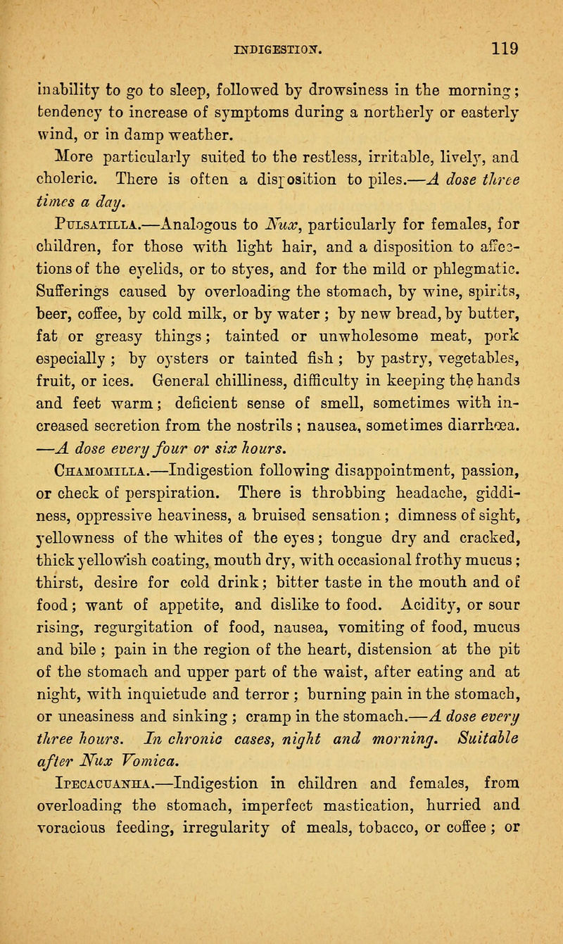 inability to go to sleep, followed by drowsiness in the morning; tendency to increase of symptoms during a northerly or easterly wind, or in damp weather. More particularly suited to the restless, irritable, livel}', and choleric. There is often a disposition to piles.—A dose three times a day, Pulsatilla.—Analogous to iVw^, particularly for females, for children, for those with light hair, and a disposition to afres- tions of the eyelids, or to styes, and for the mild or phlegmatic. Sufferings caused by overloading the stomach, by wine, spirits, beer, coffee, by cold milk, or by water ; by new bread, by butter, fat or greasy things; tainted or unwholesome meat, pork especially ; by oysters or tainted fish ; by pastry, vegetables, fruit, or ices. General chilliness, difficulty in keeping the hands and feet warm; deficient sense of smell, sometimes with in- creased secretion from the nostrils ; nausea, sometimes diarrh'Dea. —A dose every four or six hours. Chamomilla.—Indigestion following disappointment, passion, or check of perspiration. There is throbbing headache, giddi- ness, oppressive heaviness, a bruised sensation ; dimness of sight, yellowness of the whites of the eyes; tongue dry and cracked, thick yellowish coating, mouth dry, with occasional frothy mucus ; thirst, desire for cold drink; bitter taste in the mouth and of food; want of appetite, and dislike to food. Acidit}'', or sour rising, regurgitation of food, nausea, vomiting of food, mucus and bile ; pain in the region of the heart, distension at the pit of the stomach and upper part of the waist, after eating and at night, with inquietude and terror ; burning pain in the stomach, or uneasiness and sinking ; cramp in the stomach.—A dose every three hours. In chronic cases, night and morning. Suitable after Nux Vomica. IrECACTJANHA.—Indigcstion in children and females, from overloading the stomach, imperfect mastication, hurried and voracious feeding, irregularity of meals, tobacco, or coffee; or