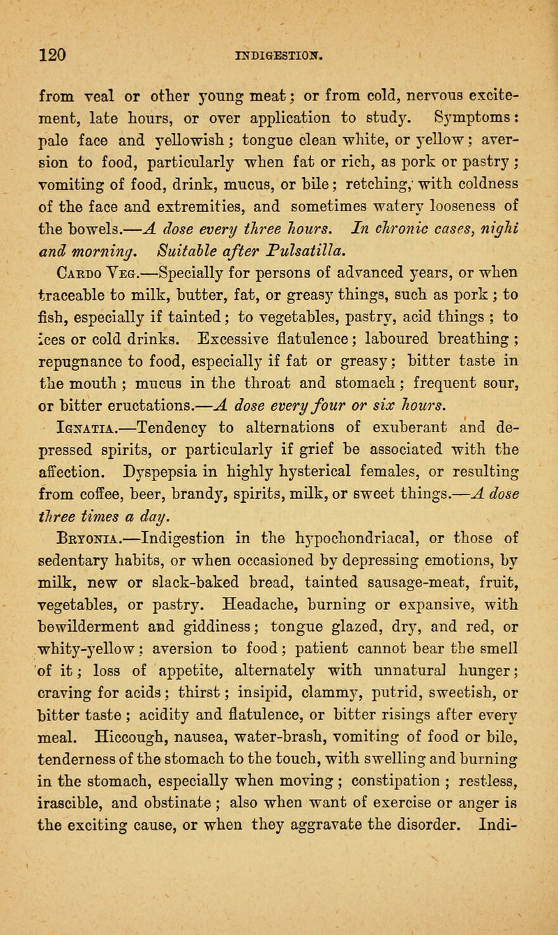 from veal or other young meat: or from cold, nervous excite- ment, late hours, or over application to study. Symptoms: pale face and yellowish ; tongue clean white, or yellow; aver- sion to food, particularly when fat or rich, as pork or pastry ; vomiting of food, drink, mucus, or bile; retching,' with coldness of the face and extremities, and sometimes watery looseness of the bowels.—A dose every three hours. In chronic cases, nighi and morning. Suitable after Pulsatilla. Cakdo Yeg.—Specially for persons of advanced years, or when traceable to milk, butter, fat, or greasy things, such as pork ; to fish, especially if tainted; to vegetables, pastry, acid things ; to ices or cold drinks. Excessive flatulence; laboured breathing ; repugnance to food, especially if fat or greasy; bitter taste in the mouth ; mucus in the throat and stomach; frequent sour, or bitter eructations.—A dose every four or six hours. Ignatia.—Tendency to alternations of exuberant and de- pressed spirits, or particularly if grief be associated with the affection. Dyspepsia in highly hysterical females, or resulting from coffee, beer, brandy, spirits, milk, or sweet things.—A dose three times a day. Brtokia.—Indigestion in the hypochondriacal, or those of sedentary habits, or when occasioned by depressing emotions, by milk, new or slack-baked bread, tainted sausage-meat, fruit, vegetables, or pastry. Headache, burning or expansive, with bewilderment and giddiness; tongue glazed, dry, and red, or whity-yellow: aversion to food; patient cannot bear the smell 'of it; loss of appetite, alternately with unnatural hunger; craving for acids; thirst; insipid, clammy, putrid, sweetish, or bitter taste ; acidity and flatulence, or bitter risings after every meal. Hiccough, nausea, water-brash, vomiting of food or bile, tenderness of the stomach to the touch, with swelling and burning in the stomach, especially when moving ; constipation ; restless, irascible, and obstinate ; also when want of exercise or anger is the exciting cause, or when they aggravate the disorder. Indi-