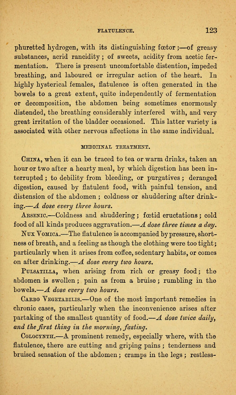 pliuretted hydrogen, with its distinguishing foetor;—of greasy- substances, acrid rancidity ; of sweets, acidity from acetic fer- mentation. There is present uncomfortable distention, impeded breathing, and laboured or irregular action of the heart. In highly hysterical females, flatulence is often generated in the bowels to a great extent, quite independently of fermentation or decomposition, the abdomen being sometimes enormously distended, the breathing considerably interfered with, and very great irritation of the bladder occasioned. This latter variety is associated with other nervous affections in the same individual. MEDICrN'AL TEEATMEIfT. China, when it can be traced to tea or warm drinks, taken an hour or two after a hearty meal, by which digestion has been in- terrupted ; to debility from bleeding, or purgatives; deranged digestion, caused by flatulent food, with painful tension, and distension of the abdomen ; coldness or shuddering after drink- ing.—A dose every three hours, Aesenic.—Coldness and shuddering ; foetid eructations ; cold food of all kinds produces aggravation.—A dose three times a day. Nxrx YoMiCA.—The flatulence is accompanied by pressure, short- ness of breath, and a feeling as though the clothing were too tight; particularly when it arises from coffee, sedentary habits, or comes on after drinking.—A dose every two hours, Pulsatilla, when arising from rich or greasy food; the abdomen is swollen; pain as from a bruise; rumbling in the bowels.—A dose every two hours, Caebo Yegetabilis.—One of the most important remedies in chronic cases, particularly when the inconvenience arises after partaking of the smallest quantity of food.—A dose twice daily, and the first thing in the morning^ fasting. CoLOCYNTH.—A prominent remedy, especially where, with the flatulence, there are cutting and griping pains ; tenderness and bruised sensation of the abdomen; cramps in the legs ; restless-