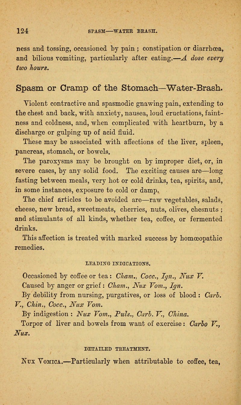 ness and tossing, occasioned by pain ; constipation or diarrhoea, and bilious vomiting, particularly after eating.—A dose every two hours. Spasm or Cramp of the Stomach—Water-Brash. Yiolent contractive and spasmodic gnawing pain, extending to tlie chest and back, with anxiety, nausea, loud eructations, faint- ness and coldness, and, when complicated with heartburn, by a discharge or gulping up of acid fluid. These may be associated with affections of the liver, spleen, pancreas, stomach, or bowels. The paroxysms may be brought on by improper diet, or, in severe cases, by any solid food. The exciting causes are—long fasting between meals, very hot or cold drinks, tea, spirits, and, in some instances, exposure to cold or damp. The chief articles to be avoided are—raw vegetables, salads, cheese, new bread, sweetmeats, cherries, nuts, olives, chesnuts ; and stimulants of all kinds, whether tea, coffee, or fermented drinks. This affection is treated with marked success by homoeopathic remedies. LEADING INDICATION'S. Occasioned by coffee or tea : Cham,, Cocc, Ign.^ Nux V. Caused by anger or grief: Cham., Nux Vbm., Ign. By debility from nursing, purgatives, or loss of blood : Carb. v., Chin., Cocc, Nux Yom. By indigestion : Nux Vom., 'Puis., Carl. Y., China. Torpor of liver and bowels from want of exercise: Carlo V., Nux. DETAILED TREATMENT. Is'ux Vomica.—Particularly when attributable to coffee, tea,