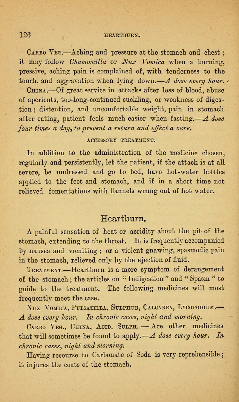 Carbo Yeg.—Aching and pressure at the stomach and chest ; it may follow Cliamomilla or Nux Vomica when a burning, pressive, aching pain is complained of, with tenderness to the touch, and aggravation when lying down.—A dose every hour. China.—Of great service in attacks after loss of blood, abuse of aperients, too-long-continued suckling, or weakness of diges- tion ; distention, and uncomfortable weight, pain in stomach after eating, patient feels much easier when fasting.—A dose four times a day, to prevent a return and effect a cure, ACCESSORY TREATMENT. In addition to the administration of the medicine chosen, regularly and persistently, let the patient, if the attack is at all severe, be undressed and go to bed, have hot-water bottles applied to the feet and stomach, and if in a short time not relieved fomentations with flannels wrung out of hot water. Heartburn. A painful sensation of heat or acridity about the pit of the stomach, extending to the throat. It is frequently accompanied by nausea and vomiting ; or a violent gnawing, spasmodic pain in the stomach, relieved only by the ejection of fluid. Treatment.—Heartburn is a mere symptom of derangement of the stomach ; the articles on  Indigestion  and  Spasm  to guide to the treatment. The following medicines wiU most frequently meet the case. Nux Vomica, Pulsatilla, Sulphur, Calcarea, Ltcopodium.— A dose every hour. In chronic cases, night and morning. Carbo Yeg., China, Acid. Sulph. — Are other medicines that will sometimes be found to apply.—A dose every hour. In chronic cases, night and morning. Having recourse to Carbonate of Soda is very reprehensible; it injures the coats of the stomach.