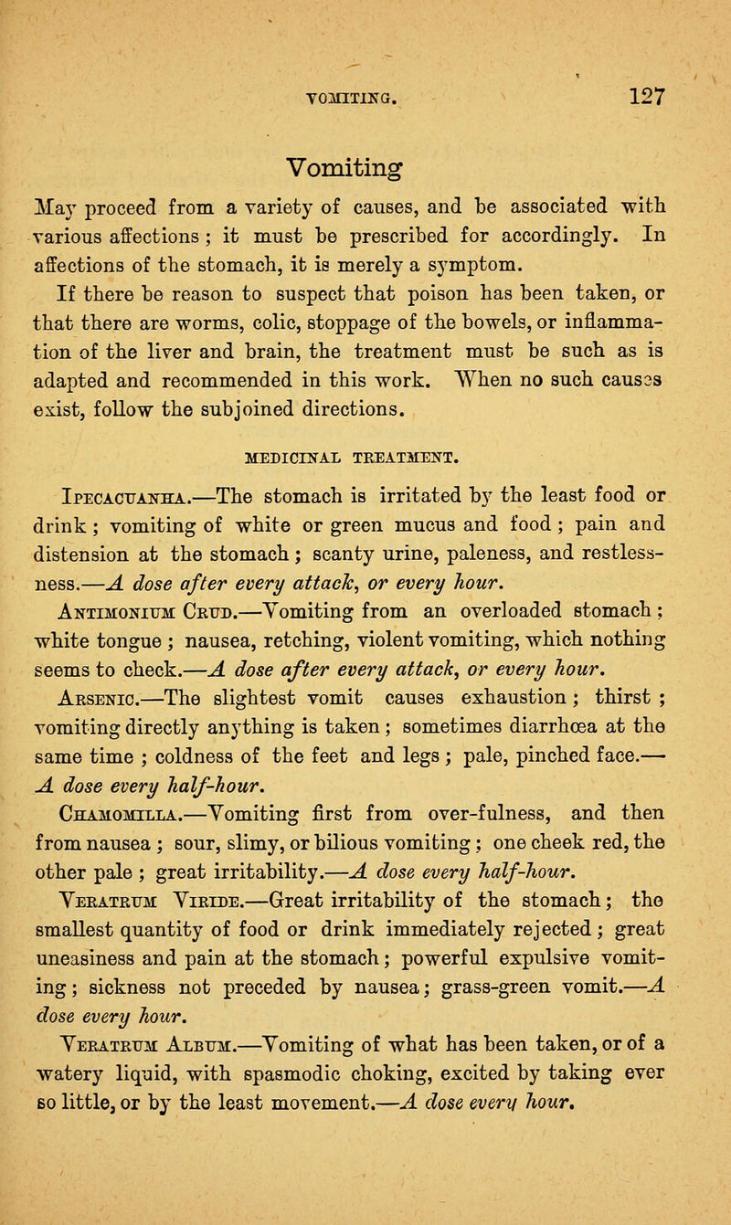 Vomiting May proceed from a variety of causes, and be associated with various affections ; it must be prescribed for accordingly. In affections of the stomach, it is merely a symptom. If there be reason to suspect that poison has been taken, or that there are worms, colic, stoppage of the bowels, or inflamma- tion of the liver and brain, the treatment must be such as is adapted and recommended in this work. When no such causes exist, follow the subjoined directions. MEDICINAL TREATMENT. Ipecacitanha.—The stomach is irritated by the least food or drink ; vomiting of white or green mucus and food ; pain and distension at the stomach; scanty urine, paleness, and restless- ness.—A dose after every attach, or every hour. Antimoniitm CRrD.—Yomiting from an overloaded stomach ; white tongue ; nausea, retching, violent vomiting, which nothing seems to check.—A dose after every attack, or every hour. Arsenic.—The slightest vomit causes exhaustion; thirst ; vomiting directly anything is taken; sometimes diarrhoea at the same time ; coldness of the feet and legs; pale, pinched face.— A dose every half-hour. Chamomilla.—Vomiting first from over-fulness, and then from nausea ; sour, slimy, or bilious vomiting; one cheek red, the other pale ; great irritability.—A dose every half-hour. Veratrxjm Yiride.—Great irritability of the stomach; the smallest quantity of food or drink immediately rejected; great uneasiness and pain at the stomach; powerful expulsive vomit- ing; sickness not preceded by nausea; grass-green vomit.—A dose every hour. Yeratrum Album.—Yomiting of what has been taken, or of a watery liquid, with spasmodic choking, excited by taking ever so little, or by the least movement.—A dose every hour.