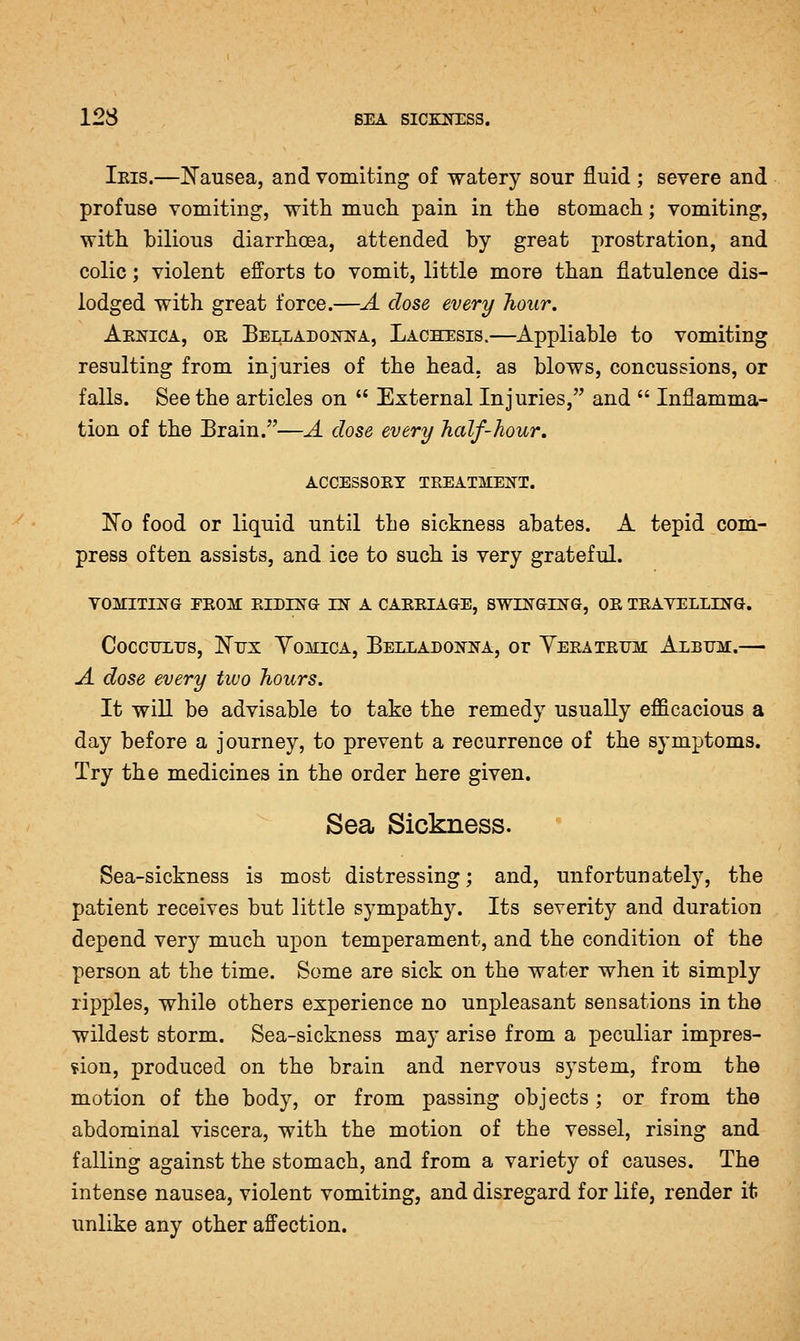 Ibis.—!N'ausea, and vomiting of watery sour fluid ; severe and profuse vomiting, with much pain in the stomach; vomiting, with bilious diarrhoea, attended by great prostration, and colic; violent efforts to vomit, little more than flatulence dis- lodged with great force.—A dose every hour. Aejstica, or BELLADOiyTNA, Lachesis.—Appliablo to vomiting resulting from injuries of the head, as blows, concussions, or falls. Seethe articles on  External Injuries, and  Inflamma- tion of the Brain.—A dose every half-hour, ACCESSORY TREATMEN^T. Ko food or liquid until the sickness abates. A tepid com- press often assists, and ice to such is very grateful. VOMITING EROM RIDING IN A CARRIAGE, SWINGING, OR TRAVELLING. CocciTLirs, Ntjx Yomica, Belladonna, or Yeratrijm: Album.— A dose every two hours. It will be advisable to take the remedy usually efficacious a day before a journey, to prevent a recurrence of the symptoms. Try the medicines in the order here given. Sea Sickness. Sea-sickness is most distressing; and, unfortunately, the patient receives but little sympathy. Its severity and duration depend very much upon temperament, and the condition of the person at the time. Some are sick on the water when it simply ripples, while others experience no unpleasant sensations in the wildest storm. Sea-sickness may arise from a peculiar impres- sion, produced on the brain and nervous system, from the motion of the body, or from passing objects; or from the abdominal viscera, with the motion of the vessel, rising and falling against the stomach, and from a variety of causes. The intense nausea, violent vomiting, and disregard for life, render it unlike any other affection.