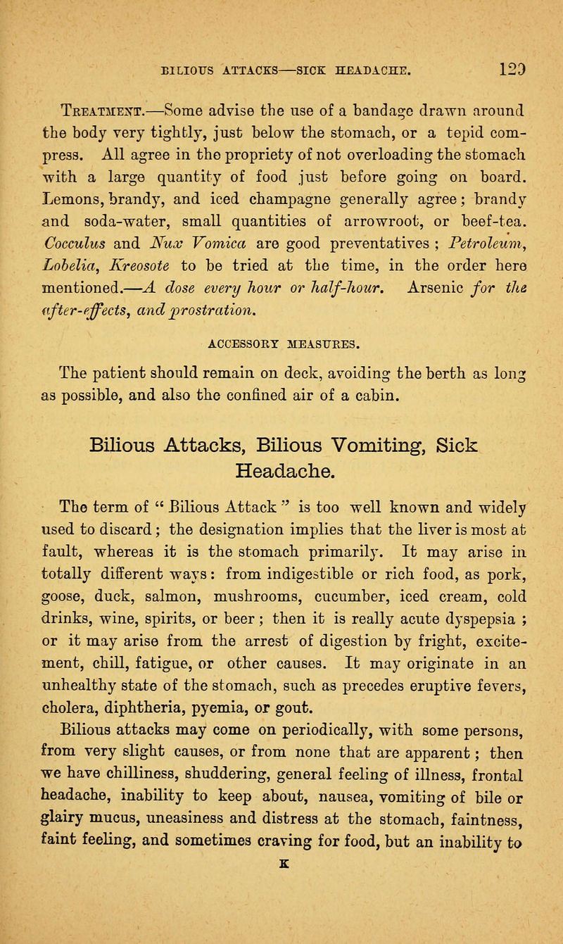 Treatment.—Some advise the use of a bandage drawn around the body very tightly, just below the stomach, or a tepid com- press. All agree in the propriety of not overloading the stomach with a large quantity of food just before going on board. Lemons, brandy, and iced champagne generally agree; brandy and soda-water, small quantities of arrowroot, or beef-tea. Cocculus and I{u.v Vomica are good preventatives ; Petroleum, Lobelia, Kreosote to be tried at the time, in the order here mentioned.—A dose every hour or half-liour. Arsenic for th& nfter-pffects, and ^prostration. ACCESSORY MEASURES. The patient should remain on deck, avoiding the berth as long as possible, and also the confined air of a cabin. Bilious Attacks, Bilious Vomiting, Sick Headache. The term of  Bilious Attack  is too well known and widely used to discard; the designation implies that the liver is most at fault, whereas it is the stomach primarily. It may arise in totally different ways: from indigestible or rich food, as pork, goose, duck, salmon, mushrooms, cucumber, iced cream, cold drinks, wine, spirits, or beer; then it is really acute dyspepsia ; or it may arise from the arrest of digestion by fright, excite- ment, chill, fatigue, or other causes. It may originate in an unhealthy state of the stomach, such as precedes eruptive fevers, cholera, diphtheria, pyemia, or gout. Bilious attacks may come on periodically, with some persons, from very slight causes, or from none that are apparent; then we have chilliness, shuddering, general feeling of illness, frontal headache, inability to keep about, nausea, vomiting of bile or glairy mucus, uneasiness and distress at the stomach, faintness, faint feeling, and sometimes craving for food, but an inability to