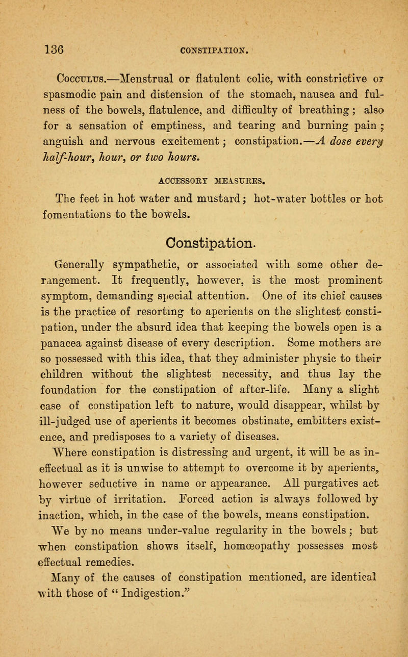 CoccTJLTJS.—Menstrual or flatulent colic, with constrictive oi spasmodic pain and distension of the stomach, nausea and ful- ness of the bowels, flatulence, and difficulty of breathing; also for a sensation of emptiness, and tearing and burning pain ; anguish and nervous excitement; constipation.—A dose every half-hour, hour, or two hours, ACCESSORY MEAST7RE3, The feet in hot water and mustard; hot-water bottles or hot fomentations to the bowels. Constipation. Generally sympathetic, or associated with some other de- rangement. It frequently, however, is the most prominent symptom, demanding special attention. One of its chief causes is the practice of resorting to aperients on the slightest consti- pation, under the absurd idea that keeping the bowels open is a panacea against disease of every description. Some mothers are so possessed with this idea, that they administer physic to their children without the slightest necessity, and thus lay the foundation for the constipation of after-life. Many a slight case of constipation left to nature, would disappear, whilst by ill-judged use of aperients it becomes obstinate, embitters exist- ence, and predisposes to a variety of diseases. Where constipation is distressing and urgent, it will be as in- effectual as it is unwise to attempt to overcome it by aperients, however seductive in name or appearance. All purgatives act by virtue of irritation. Porced action is always followed by inaction, which, in the case of the bowels, means constipation. We by no means under-value regularity in the bowels; but when constipation shows itself, homoeopathy possesses most effectual remedies. Many of the causes of constipation mentioned, are identical with those of  Indigestion.