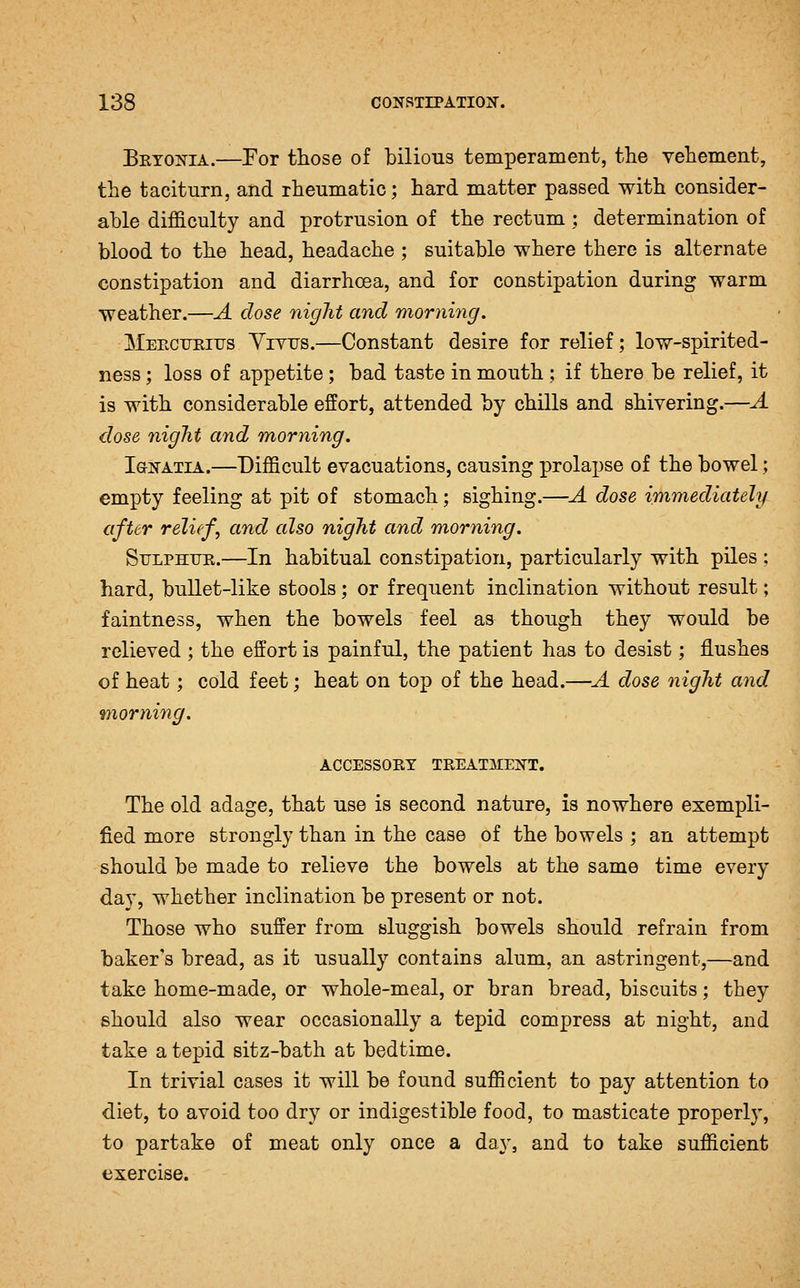 Bryonia.—For those of bilious temperament, the vehement, the taciturn, and rheumatic; hard matter passed with consider- able difficulty and protrusion of the rectum ; determination of blood to the head, headache ; suitable where there is alternate constipation and diarrhoea, and for constipation during warm weather.—A dose night and morning. Meectjeius Yivus.—Constant desire for relief; low-spirited- ness ; loss of appetite; bad taste in mouth ; if there be relief, it is with considerable effort, attended by chills and shivering.—A close night and morning, laNATiA.—Difficult evacuations, causing prolapse of the bowel; empty feeling at pit of stomach; sighing.—A dose immediately after relief, and also night and morning. Sulphur.—In habitual constipation, particularly with piles : hard, bullet-like stools; or frequent inclination without result; faintness, when the bowels feel as though they would be relieved ; the effort is painful, the patient has to desist; flushes of heat; cold feet; heat on top of the head.—A dose night and morning. ACCESSORY TREATMENT. The old adage, that use is second nature, is nowhere exempli- fied more strongly than in the case of the bowels ; an attempt should be made to relieve the bowels at the same time every day, whether inclination be present or not. Those who suffer from sluggish bowels should refrain from baker's bread, as it usually contains alum, an astringent,—and take home-made, or whole-meal, or bran bread, biscuits; they should also wear occasionally a tepid compress at night, and take a tepid sitz-bath at bedtime. In trivial cases it will be found sufficient to pay attention to diet, to avoid too dry or indigestible food, to masticate properly, to partake of meat only once a da}-, and to take sufficient exercise.