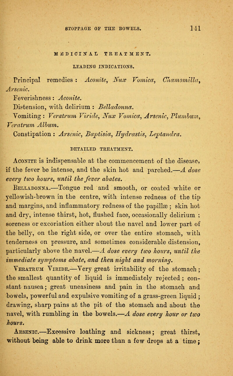 MEDICIN'AL TPvEATMENT. LEADING INDICATION'S. Principal remedies : Aconite^ Nux Yomica, CJiamomilla, Arsenic. Feverisliness: Aconite. Distension, with delirium : Belladonna. Yomiting : Veratrum Viride, JS'ux Vomica, Arsenic, Plumbum, Veratrum Album. Constipation : Arsenic, Ba^tisia, Hydrastis, Lejptandra. DETAILED TREATMENT. Aconite is indispensable at the commencement of the disease, if the fever be intense, and the skin hot and parched.—A dose every two hours, until the fever abates. Belladonna.—Tongue red and smooth, or coated white or yellowish-brown in the centre, with intense redness of the tip and margins, and inflammatory redness of the papillae ; skin hot and dry, intense thirst, hot, flushed face, occasionally delirium ; soreness or excoriation either about the navel and lower part of the belly, on the right side, or over the entire stomach, with tenderness on pressure, and sometimes considerable distension, particularly above the navel.—A dose every two hours, until the immediate synrptoms abate, and then night and morning. Veratrum Yiride.—Yery great irritability of the stomach; the smallest quantity of liquid is immediately rejected ; con- stant nausea; great uneasiness and pain in the stomach and bowels, powerful and expulsive vomiting of a grass-green liquid ; drawing, sharp pains at the pit of the stomach and about the navel, with rumbling in the bowels.—A dose every hour or two hours. Arsenic.—^Exe^ssive loathing and sickness; great thirst, without being able to drink more than a few drops at a time;
