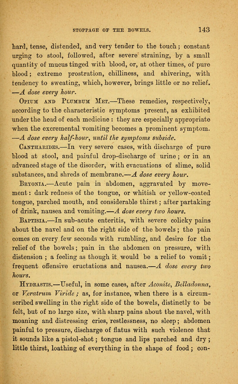 hard, tense, distended, and very tender to the touch; constant urging to stool, followed, after severe' straining, by a small quantity of mucus tinged with blood, or, at other times, of pure blood; extreme prostration, chilliness, and shivering, with tendency to sweating, which, however, brings little or no relief. —A dose every Jiour. Opium akd Plumbum Met.—These remedies, respectively, according to the characteristic symptoms present, as exhibited under the head of each medicine : they are especially appropriate when the excremental vomiting becomes a prominent symptom. —A dose every Jialf-liour, until the symptoms subside. Canthaeldes.—In very severe cases, with discharge of pure blood at stool, and painful drop-discharge of urine ; or in an advanced stage of the disorder, with evacuations of slime, solid substances, and shreds of membrane.—A dose every hour. Brtokia.—Acute pain in abdomen, aggravated by move- ment : dark redness of the tongue, or whitish or yellow-coated tongue, parched mouth, and considerable thirst; after partaking of drink, nausea and vomiting.—A dose every two hours. Baptisia.—In sub-acute enteritis, with severe colicky pains about the navel and on the right side of the bowels ; the pain comes on every few seconds with rumbling, and desire for the relief of the bowels; pain in the abdomen on pressure, with distension ; a feeling as though it would be a relief to vomit; frequent offensive eructations and nausea.—A dose every two Jiours. Hydrastis.—Useful, in some cases, after Aconite, Belladonna^ or J^eratrum Viride ; as, for instance, when there is a circum- scribed swelling in the right side of the bowels, distinctly to be felt, but of no large size, with sharp pains about the navel, with moaning and distressing cries, restlessness, no sleep; abdomen painful to pressure, discharge of flatus with such violence that it sounds like a pistol-shot; tongue and lips parched and dry ; little thirst, loathing of everything in the shape of food ; con-