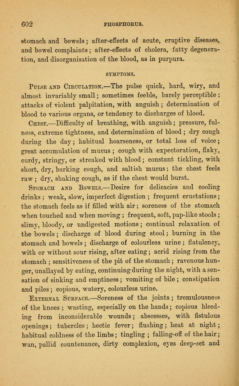 stomacli and bowels ; after-effects of acute, eruptive diseases, and bowel complaints; after-effects of cholera, fatty degenera- tion, and disorganisation of the blood, as in purpura. SYMPTOMS. Ptjise akd Circtilation.—The pulse quick, hard, wiry, and almost invariably small; sometimes feeble, barely perceptible ; attacks of violent palpitation, with anguish ; determination of blood to various organs, or tendency to discharges of blood. Chest.—Difficulty of breathing, with anguish; pressure, ful- ness, extreme tightness, and determination of blood ; dry cough during the day; habitual hoarseness, or total loss of voice; great accumulation of mucus ; cough with expectoration, fiaky, curdy, stringy, or streaked with blood; constant tickling, with short, dry, barking cough, and saltish mucus; the chest feels raw ; dry, shaking cough, as if the chest would burst. Stomach and Bowels.—Desire for delicacies and cooling drinks ; weak, slow, imperfect digestion ; frequent eructations; the stomach feels as if filled with air; soreness of the stomach when touched and when moving ; frequent, soft, pap-like stools ; slimy, bloody, or undigested motions; continual relaxation of the bowels ; discharge of blood during stool; burning in the stomach and bowels ; discharge of colourless urine ; flatulency, with or without sour rising, after eating; acrid rising from the stomach ; sensitiveness of the pit of the stomach ; ravenous hun- ger, unallayed by eating, continuing during the night, with a sen- sation of sinking and emptiness ; vomiting of bile ; constipation and piles ; copious, watery, colourless urine. External Surface.—Soreness of the joints ; tremulousness of the knees ; wasting, especially on the hands; copious bleed- ins from inconsiderable wounds; abscesses, with fistulous openings; tubercles ; hectic fever ; flushing ; heat at night; habitual coldness of the limbs ; tingling ; f alling-off of the hair; wan, pallid countenance, dirty complexion, eyes deep-set and