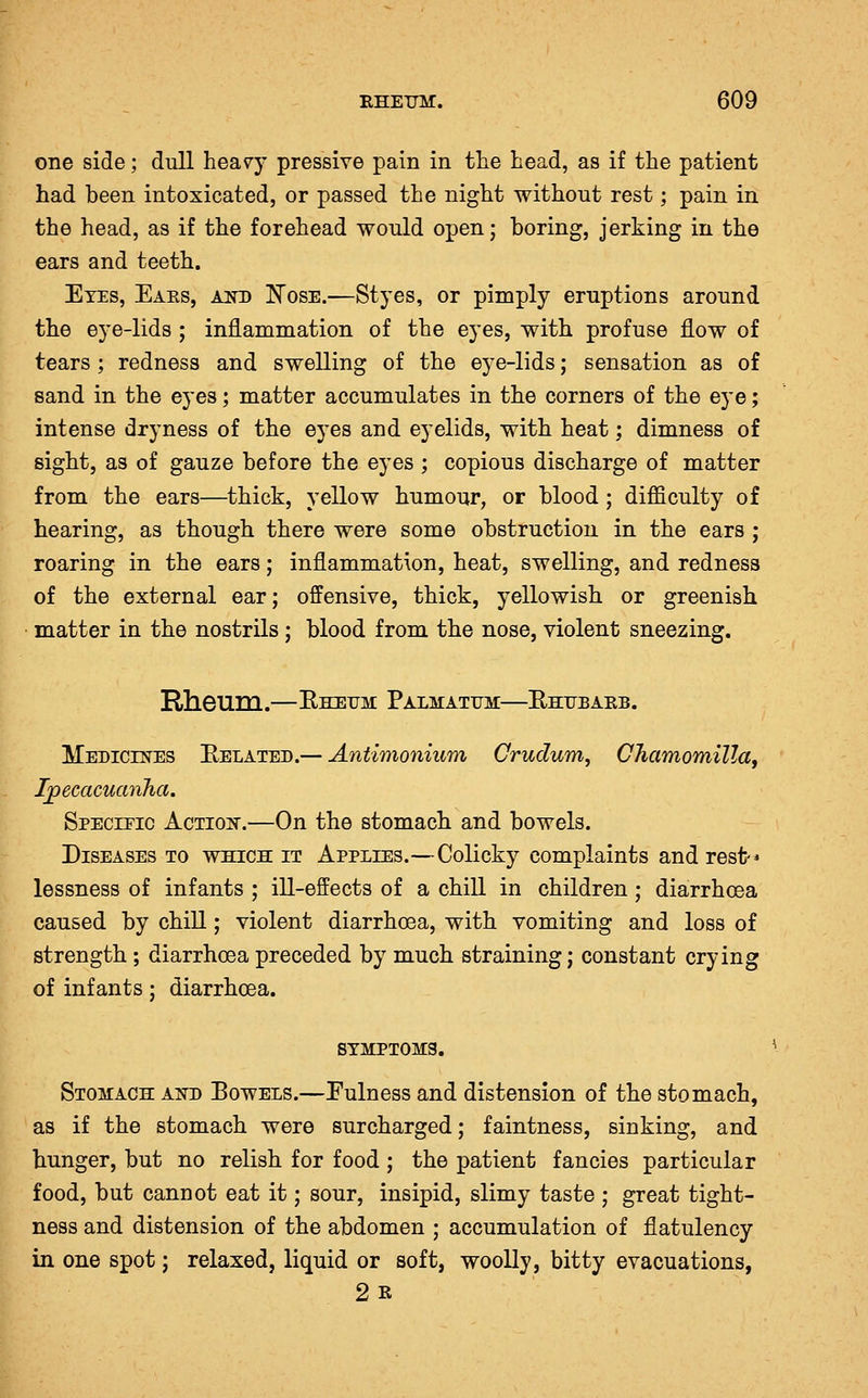 one side; dull heavy pressive pain in tlie head, as if the patient had been intoxicated, or passed the night without rest; pain in the head, as if the forehead would open; boring, jerking in the ears and teeth. Eyes, Eaes, ajh) Nose.—Styes, or pimply eruptions around the eye-lids ; inflammation of the eyes, with profuse flow of tears; redness and swelling of the eye-lids; sensation as of sand in the eyes; matter accumulates in the corners of the eye; intense dryness of the eyes and eyelids, with heat; dimness of sight, as of gauze before the eyes ; copious discharge of matter from the ears—thick, yellow humour, or blood ; difficulty of hearing, as though there were some obstruction in the ears ; roaring in the ears; inflammation, heat, swelling, and redness of the external ear; offensive, thick, yellowish or greenish matter in the nostrils; blood from the nose, violent sneezing. RheurQ.—RKErM Palmatum—Ehtjeakb. ITedicikes Belated.— Antimonium Crudum, CJiamomUla, Ijpecacucmlia. Specitic Actioit.—On the stomach and bowels. Diseases to which it Applies.—Colicky complaints and rest-* lessness of infants ; ill-effects of a chill in children; diarrhoea caused by chill; violent diarrhoea, with vomiting and loss of strength; diarrhoea preceded by much straining; constant crying of infants; diarrhoea. SYMPTOMS. Stomach at^d Eowels.—Fulness and distension of the stomach, as if the stomach were surcharged; faintness, sinking, and hunger, but no relish for food ; the patient fancies particular food, but cannot eat it; sour, insipid, slimy taste ; great tight- ness and distension of the abdomen ; accumulation of flatulency in one spot; relaxed, liquid or soft, woolly, bitty evacuations, 2 R