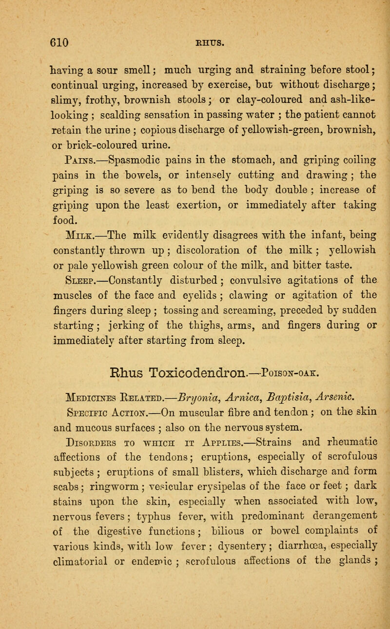 having a sour smell; much urging and straining before stool; continual urging, increased by exercise, but without discharge; slimy, frothy, brownish stools; or clay-coloured and ash-like- looking ; scalding sensation in passing water ; the patient cannot retain the urine ; copious discharge of yellowish-green, brownish, or brick-coloured urine. Paests.—Spasmodic pains in. the stomach, and griping coiling pains in the bowels, or intensely cutting and drawing ; the griping is so severe as to bend the body double ; increase of griping upon the least exertion, or immediately after taking food. Milk.—The milk evidently disagrees with the infant, being constantly thrown up ; discoloration of the milk ; yellowish or pale yellowish green colour of the milk, and bitter taste. Sleep.—Constantly disturbed ; convulsive agitations of the muscles of the face and eyelids ; clawing or agitation of the fingers during sleep ; tossing and screaming, preceded by sudden starting; jerking of the thighs, arms, and fingers during or immediately after starting from sleep. Rhus Toxicodendron.—Poisoit-oae:. MEBiCEsrES Eelated.—Bryonia, Arnica, Bajptisla, Arsenic. Speczfic Action-.—On muscular fibre and tendon; on the skin and mucous surfaces ; also on the nervous system. Disorders to which it Applies.—Strains and rheumatic affections of the tendons; eruptions, especially of scrofulous subjects ; eruptions of small blisters, which discharge and form scabs ; ringworm ; vehicular erysipelas of the face or feet; dark stains upon the skin, especially when associated with low, nervous fevers; typhus fever, with predominant derangement of the digestive functions; bilious or bowel complaints of various kinds, with low fever ; dysentery ; diarrhoea, especially climatorial or endemic ; scrofulous affections of the glands ;