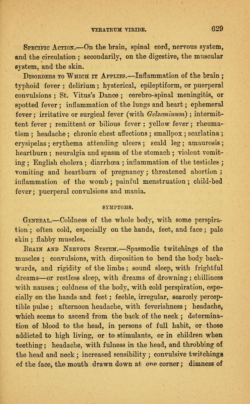 Specific Action.—On the brain, spinal cord, nervous system, and the circulation ; secondarily, on the digestive, the muscular system, and the skin. DisoEDERS TO Which IT APPLIES.—^Inflammation of the brain ; typhoid fever ; delirium; hysterical, epileptiform, or puerperal convulsions ; St. Yitus's Dance ; cerebro-spinal meningitis, or spotted fever ; inflammation of the lungs and heart; ephemeral fever; irritative or surgical fever (with Gelseminum) ; intermit- tent fever ; remittent or bilious fever ; yellow fever; rheuma- tism ; headache ; chronic chest affections ; smallpox ; scarlatina ; erysipelas ; erythema attending ulcers ; scald leg ; amaurosis ; heartburn ; neuralgia and spasm of the stomach ; violent vomit- ing ; English cholera ; diarrhoea ; inflammation of the testicles ; vomiting and heartburn of pregnancy; threatened abortion ; inflammation of the womb; painful menstruation ; child-bed fever j puerperal convulsions and mania. SYMPTOMS. Geneeal.—Coldness of the whole body, with some perspira- tion ; often cold, especially on the hands, feet, and face; pale skin ; flabby muscles. Beain and JSTervous System.—Spasmodic twitchings of the muscles ; convulsions, with disposition to bend the body back- wards, and rigidity of the limbs; sound sleep, with frightful dreams—or restless sleep, with dreams of drowning; chilliness with nausea ; coldness of the body, with cold perspiration, espe- cially on the hands and feet; feeble, irregular, scarcely percep- tible pulse ; afternoon headache, with feverishness ; headache, which seems to ascend from the back of the neck ; determina- tion of blood to the head, in persons of full habit, or those addicted to high living, or to stimulants, or in children when teething; headache, with fulness in the head, and throbbing 6f the head and neck; increased sensibility ; convulsive twitchings of the face, the mouth drawn down at one corner; dimness of