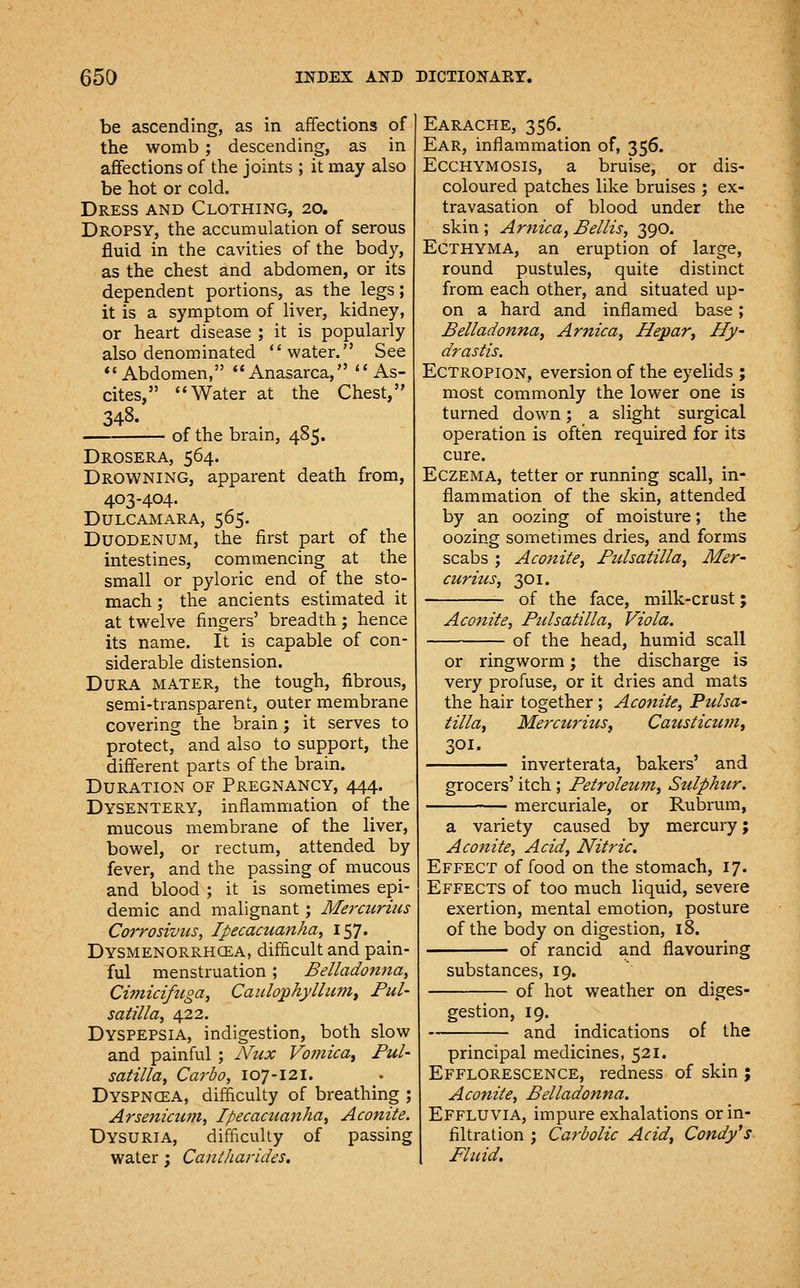 be ascending, as in affections of the womb ; descending, as in affections of the joints ; it may also be hot or cold. Dress and Clothing, 20. Dropsy, the accumulation of serous fluid in the cavities of the body, as the chest and abdomen, or its dependent portions, as the legs; it is a symptom of liver, kidney, or heart disease ; it is popularly also denominated water. See *'Abdomen, Anasarca, As- cites, Water at the Chest, 348. of the brain, 485. Drosera, 564. Drowning, apparent death from, 403-404. Dulcamara, 565. Duodenum, the first part of the intestines, commencing at the small or pyloric end of the sto- mach ; the ancients estimated it at twelve fingers' breadth j hence its name. It is capable of con- siderable distension. Dura mater, the tough, fibrous, semi-transparent, outer membrane covering the brain; it serves to protect, and also to support, the different parts of the brain. Duration of Pregnancy, 444. Dysentery, inflammation of the mucous membrane of the liver, bowel, or rectum, attended by fever, and the passing of mucous and blood ; it is sometimes epi- demic and malignant ; Mercitrius Corrosives, Ipecacuanha, 157. Dysmenorrhcea, difficult and pain- ful menstruation; Belladonna, Cimicifuga, Caulophyllu?nt Pul- satilla, /:[2.i. Dyspepsia, indigestion, both slow and painful ; Nux VofJiica^ Pul- satilla, Carbo, 107-121. Dyspncea, difficulty of breathing ; Arsenicu?n, Ipecacuanha, Aconite. Dysuria, difficulty of passing water; Caniharides. Earache, 356. Ear, inflammation of, 356. ECCHYMOSIS, a bruise, or dis- coloured patches like bruises ; ex- travasation of blood under the skin ; Arnica^ Bellis, 390. Ecthyma, an eruption of large, round pustules, quite distinct from each other, and situated up- on a hard and inflamed base; Belladonna, Arnica, Hepar, Hy- drastis. Ectropion, eversion of the eyelids ; most commonly the lower one is turned down; a slight surgical operation is often required for its cure. Eczema, tetter or running scall, in- flammation of the skin, attended by an oozing of moisture; the oozing sometimes dries, and forms scabs ; Aconite, Pulsatilla, Mer- curitis, 301. of the face, milk-crust; Aconite, Pulsatilla, Viola. of the head, humid scall or ringworm; the discharge is very profuse, or it dries and mats the hair together; Aconite, Pulsa- tilla, Mercurius, Caustictuii, 301. inverterata, bakers' and grocers' itch ; Petroleu7n, Sulphur. mercuriale, or Rubrum, a variety caused by mercury; Aconite, Acid, Nitric. Effect of food on the stomach, 17. Effects of too much liquid, severe exertion, mental emotion, posture of the body on digestion, 18. of rancid and flavouring substances, 19. of hot weather on diges- gestion, 19. and indications of the principal medicines, 521. Efflorescence, redness of skin ; Aconite, Belladonna. Effluvia, impure exhalations or in- filtration ; Carbolic Acid, Condy's Fluid.