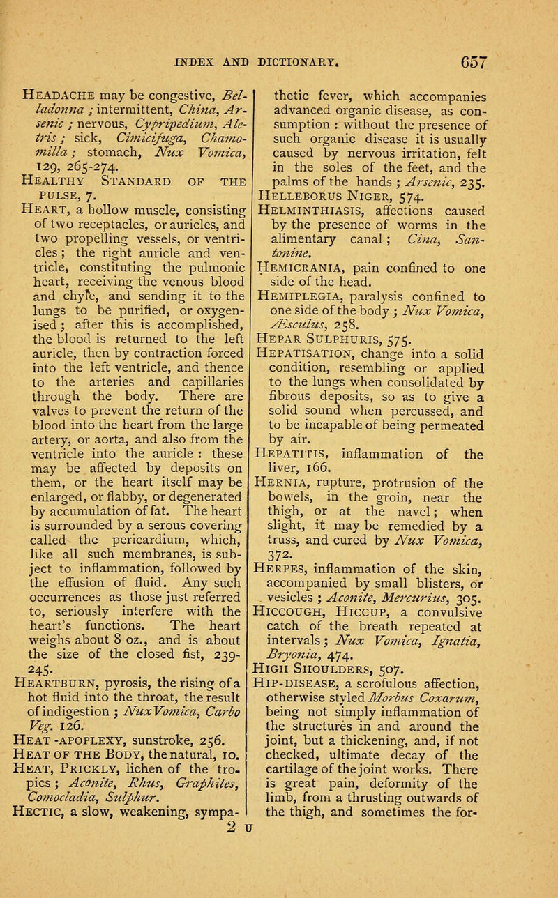 Headache may be congestive, Bel- ladonna ; intermittent, China, Ar- se?iic ; nervous, Cypripedium, Ale- tris; sick, Cimicifoiga, Chamo- milla; stomach, Nux Vomica, 129, 265-274. Healthy Standard of the PULSE, 7. Heart, a hollow muscle, consisting of two receptacles, or auricles, and two propelling vessels, or ventri- cles ; the right auricle and ven- tricle, constituting the pulmonic heart, receiving the venous blood and chyfe, and sending it to the lungs to be purified, or oxygen- ised ; after this is accomplished, the blood is returned to the left auricle, then by contraction forced into the left ventricle, and thence to the arteries and capillaries through the body. There are valves to prevent the return of the blood into the heart from the large artery, or aorta, and also from the ventricle into the auricle : these may be affected by deposits on them, or the heart itself may be enlarged, or flabby, or degenerated by accumulation of fat. The heart is surrounded by a serous covering called the pericardium, which, like all such membranes, is sub- ject to inflammation, followed by the effusion of fluid. Any such occurrences as those just referred to, seriously interfere with the heart's functions. The heart weighs about 8 oz., and is about the size of the closed fist, 239- 245. Heartburn, pyrosis, the rising of a hot fluid into the throat, the result of indigestion j NuxVo?nica, Caj'bo Veg. 126. Heat -apoplexy, sunstroke, 256. Heat of the Body, the natural, 10. Heat, Prickly, lichen of the tro. pics; Aconite, Rhus, Graphites, Comocladia, Sulphur, Hectic, a slow, weakening, sympa- 9 thetic fever, which accompanies advanced organic disease, as con- sumption : without the presence of such organic disease it is usually caused by nervous irritation, felt in the soles of the feet, and the palms of the hands ; Arsenic, 235. Helleborus Niger, 574. Helminthiasis, affections caused by the presence of worms in the alimentary canal; Cijia, San- tonine. Hemicrania, pain confined to one side of the head. Hemiplegia, paralysis confined to one side of the body ; Nux Vomica^ ALsculus, 258. Hepar Sulph:uris, 575. Hepatisation, change into a solid condition, resembling or applied to the lungs when consolidated by fibrous deposits, so as to give a solid sound when percussed, and to be incapable of being permeated by air. Hepatitis, inflammation of the liver, 166. Hernia, rupture, protrusion of the bowels, in the groin, near the thigh, or at the navel; when slight, it may be remedied by a truss, and cured by Nux Vomica, 372. Herpes, inflammation of the skin, accompanied by small blisters, or . vesicles ; Aconite, Mercuritis, 305. Hiccough, Hiccup, a convulsive catch of the breath repeated at intervals; Nux Vo7nica, Ignatia, Bryonia, 474. High Shoulders, 507. Hip-disease, a scrofulous afifection, otherwise styled Morbus Coxarum, being not simply inflammation of the structures in and around the joint, but a thickening, and, if not checked, ultimate decay of the cartilage of the joint works. There is great pain, deformity of the limb, from a thrusting outwards of the thigh, and sometimes the for- TJ