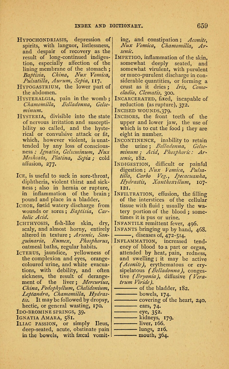 Hypochondriasis, depression of spirits, with languor, listlessness, and despair of recovery as the result of long-continued indiges- tion, especially affection of the lining membrane of the stomach ; Baptisia, China, Nux Vomica, Pulsatilla, Aurum, Sepia, 117. Hypogastrium, the lower part of the abdomen. Hysteralgia, pain in the womb ; Chamoniilla, Belladonna, Gelse- viiman. Hysteria, divisible into the state of nervous irritation and suscepti- bility so called, and the hyste- rical or convulsive attack or fit, which, however violent, is unat- tended by any loss of conscious- ness ,• Ignatia, Gelseminum, Nux Moshcata, Platina^ Sepia; cold affusion, 277. Ice, is useful to suck in sore-throat, diphtheria, violent thirst and sick- ness ; also in hernia or rupture, in inflammation of the brain; pound and place in a bladder. Ichor, foetid watery discharge from wounds or sores ; Baptisia, Car- bolic Acid. Ichthyosis, fish-like skin, dry, scaly, and almost horny, entirely altered in texture ; Arsenic, San- guinaria, Rumex, Phosphorus, oatmeal baths, regular habits. Icterus, jaundice, yellowness of the complexion and eyes, orange- coloured urine, and white evacua- tions, with debility, and often sickness, the result of derange- ment of the liver; Mercurius, China, Podophyllum, Chelidonium, Leptandra, Chamojuilla, Hydt'as- tis. It may be followed by dropsy, hectic, or general wasting, 170. Ido-bromine springs, 39. Ignatia Amara, 581. Iliac passion, or simply Ileus, deep-seated, acute, obstinate pain in the bowels, with faecal vomit- ing, and constipation; Aconite, Nux Vomica, Chamojnilla, Ar- senic. Impetigo, inflammation of the skin, somewhat deeply seated, and somewhat virulent, with purulent or muco-purulent discharge in con- siderable quantities, or forming a crust as it dries; Iris, Como- cladia, Cleffiatis, 300. Incarcerated, fixed, incapable of reduction (as rupture), 372. Incised wounds,379. Incisors, the front teeth of the upper and lower jaw, the use of which is to cut the food ; they are eight in number. Incontinence, inability to retain the urine; Belladonna, Gelse- minum ; Acid, Phosphoric: Ar- senic, 182. Indigestion, difficult or painful digestion; Nux Vomica, Pulsa- tilla, Carbo Veg., Ipecacuanha, Hydrastis, Xanthoxvllutn, 107- 121. Infiltration, effusion, the filling of the interstices of the cellular tissue with fluid ; usually the wa- tery portion of the blood j some- times it is pus or urine. Infantile remittent fever, 496. Infants bringing up by hand, 468. , diseases of, 472-514. Inflammation, increased tend- ency of blood to a part or organ, attended by heat, pain, redness, and swelling; it may be active (Aconite), erythematous or ery- sipelatous (Belladonna), conges- tive (Bryonia), diffusive (Vera- trutn Viride). of the bladder, 182. bowels, 174. covering of the heart, 240, ears, 74. eye, 352. kidneys, 179. liver, 166. lungs, 216. ■ mouth, 364.