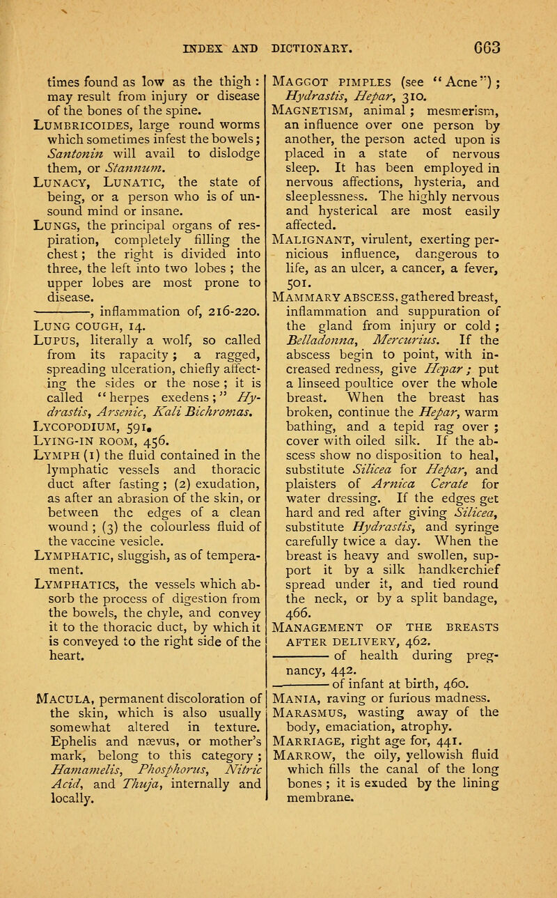 times found as low as the thigh : may result from injury or disease of the bones of the spine. LUMBRICOIDES, large round worms which sometimes infest the bowels; Santonin will avail to dislodge them, or Stanmwi. Lunacy, Lunatic, the state of being, or a person who is of un- sound mind or insane. Lungs, the principal organs of res- piration, completely filling the chest; the right is divided into three, the left into two lobes ; the upper lobes are most prone to disease. , inflammation of, 216-220. Lung cough, 14. Lupus, literally a wolf, so called from its rapacity ; a ragged, spreading ulceration, chiefly affect- ing the sides or the nose ; it is called herpes exedens ;  Hy- drastis, Arsenic, Kali Bichromas. Lycopodium, 591, Lying-in room, 456. Lymph (i) the fluid contained in the lymphatic vessels and thoracic duct after fasting ; (2) exudation, as after an abrasion of the skin, or between the edges of a clean wound ; {3) the colourless fluid of the vaccine vesicle. Lymphatic, sluggish, as of tempera- ment. Lymphatics, the vessels which ab- sorb the process of digestion from the bowels, the chyle, and convey it to the thoracic duct, by which it is conveyed to the right side of the heart. Macula, permanent discoloration of the skin, which is also usually somewhat altered in texture. Ephelis and ncevus, or mother's mark, belong to this category ; Hamamelis, Phosphorus, Nitric Acid, and Thuja, internally and locally. Maggot pimples (see Acne); Hydrastis, Hepar, 310. Magnetism, animal; mesmerism, an influence over one person by another, the person acted upon is placed in a state of nervous sleep. It has been employed in nervous affections, hysteria, and sleeplessness. The highly nervous and hysterical are most easily affected. Malignant, virulent, exerting per- nicious influence, dangerous to life, as an ulcer, a cancer, a fever, 501. Mammary abscess, gathered breast, inflammation and suppuration of the gland from injury or cold ; Belladonna, Mercurius. If the abscess begin to point, with in- creased redness, give Hepar; put a linseed poultice over the whole breast. When the breast has broken, continue the Hepar, warm bathing, and a tepid rag over ; cover with oiled silk. If the ab- scess show no disposition to heal, substitute Silicea for Hepar, and plaisters of Arnica Cerate for water dressing. If the edges get hard and red after giving Silicea, substitute Hydrastis, and syringe carefully twice a day. When the breast is heavy and swollen, sup- port it by a silk handkerchief spread under it, and tied round the neck, or by a split bandage, 466. Management of the breasts after delivery, 462. of health during preg- nancy, 442. of infant at birth, 460. Mania, raving or furious madness. Marasmus, wasting away of the body, emaciation, atrophy. Marriage, right age for, 441. Marrow, the oily, yellowish fluid which fills the canal of the long bones ; it is exuded by the lining membrane.