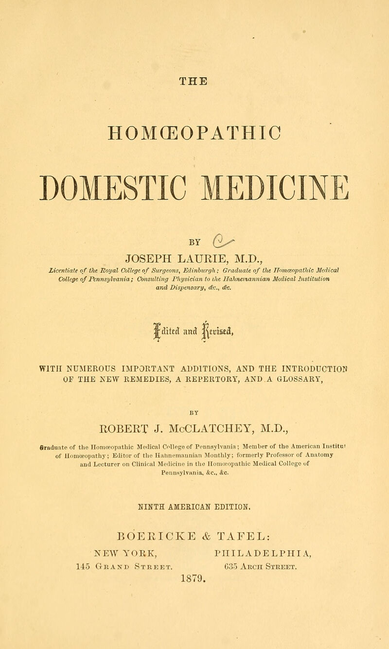 HOMCEOPATHIC DOMESTIC MEDICINE BY e- JOSEPH LAURIE, M.D. Licentiate of the Royal College of Surgeons, Edinburgh; Graduate of the TTorruenpathic Medical College of Pennsylvania ; Consulting Physician to ihe Hahn^nannian Medical Institution and Dispensary, tfc., e£e. 'AiktX and ll^eciae^, WITH NUMEROUS IMPORTANT ADDITIONS, AND THE INTRODUCTION OF THE NEW REMEDIES, A REPERTORY, AND.A GLOSSARY, ROBERT J. McCLATCHEY, M.D., flraduate of the Homoeopathic Medical College of Pennsylvania; Member of the American lustitut of Homoeopath)'; Editor of the Kahnemaunian Monthly; formerly Professor of Anatomy and Lecturer on Clinical Medicine in the Homoeopathic Medical College of Pennsylvania, &c., &c. NINTH AMERICAN EDITION. BOERICKE & TAFEL: NEW YORK, PHILADELPHIA, 145GRAND Street. 635 Arch Street. 1879.